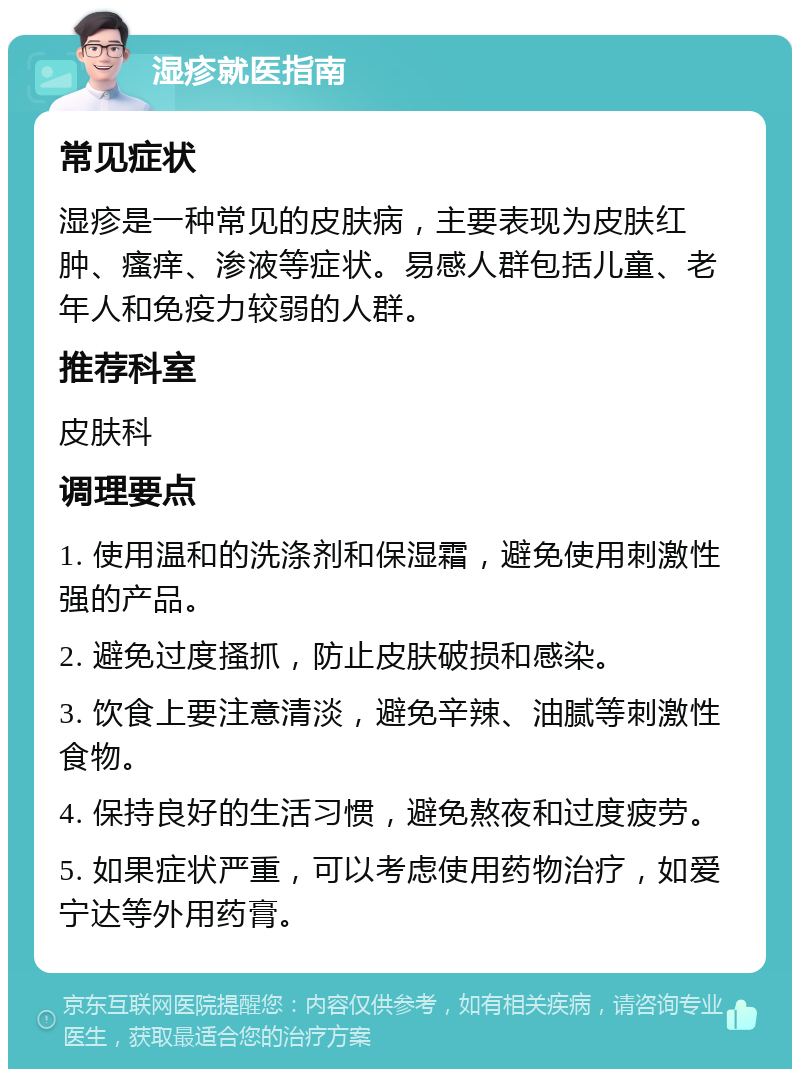 湿疹就医指南 常见症状 湿疹是一种常见的皮肤病，主要表现为皮肤红肿、瘙痒、渗液等症状。易感人群包括儿童、老年人和免疫力较弱的人群。 推荐科室 皮肤科 调理要点 1. 使用温和的洗涤剂和保湿霜，避免使用刺激性强的产品。 2. 避免过度搔抓，防止皮肤破损和感染。 3. 饮食上要注意清淡，避免辛辣、油腻等刺激性食物。 4. 保持良好的生活习惯，避免熬夜和过度疲劳。 5. 如果症状严重，可以考虑使用药物治疗，如爱宁达等外用药膏。