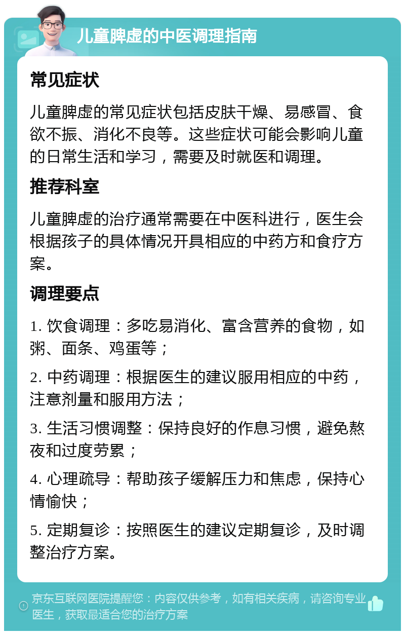 儿童脾虚的中医调理指南 常见症状 儿童脾虚的常见症状包括皮肤干燥、易感冒、食欲不振、消化不良等。这些症状可能会影响儿童的日常生活和学习，需要及时就医和调理。 推荐科室 儿童脾虚的治疗通常需要在中医科进行，医生会根据孩子的具体情况开具相应的中药方和食疗方案。 调理要点 1. 饮食调理：多吃易消化、富含营养的食物，如粥、面条、鸡蛋等； 2. 中药调理：根据医生的建议服用相应的中药，注意剂量和服用方法； 3. 生活习惯调整：保持良好的作息习惯，避免熬夜和过度劳累； 4. 心理疏导：帮助孩子缓解压力和焦虑，保持心情愉快； 5. 定期复诊：按照医生的建议定期复诊，及时调整治疗方案。