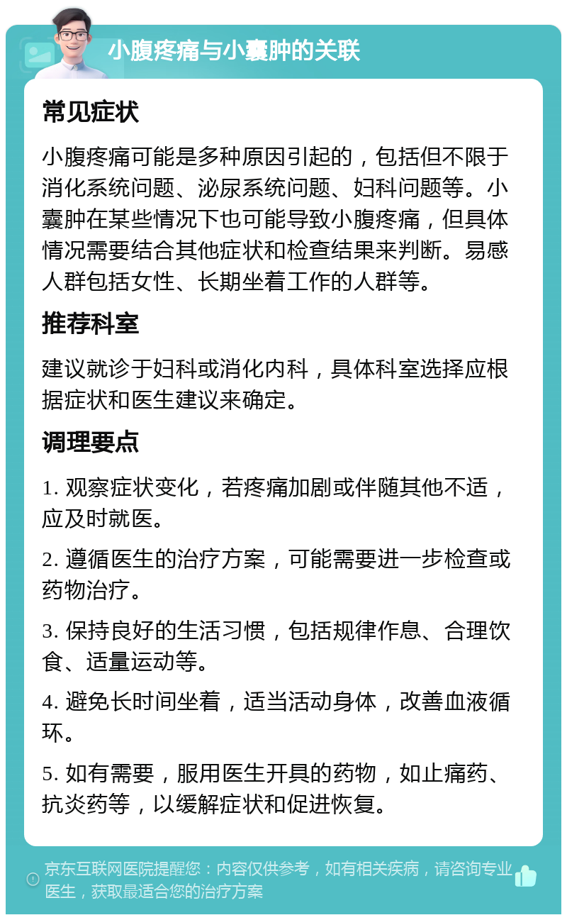 小腹疼痛与小囊肿的关联 常见症状 小腹疼痛可能是多种原因引起的，包括但不限于消化系统问题、泌尿系统问题、妇科问题等。小囊肿在某些情况下也可能导致小腹疼痛，但具体情况需要结合其他症状和检查结果来判断。易感人群包括女性、长期坐着工作的人群等。 推荐科室 建议就诊于妇科或消化内科，具体科室选择应根据症状和医生建议来确定。 调理要点 1. 观察症状变化，若疼痛加剧或伴随其他不适，应及时就医。 2. 遵循医生的治疗方案，可能需要进一步检查或药物治疗。 3. 保持良好的生活习惯，包括规律作息、合理饮食、适量运动等。 4. 避免长时间坐着，适当活动身体，改善血液循环。 5. 如有需要，服用医生开具的药物，如止痛药、抗炎药等，以缓解症状和促进恢复。