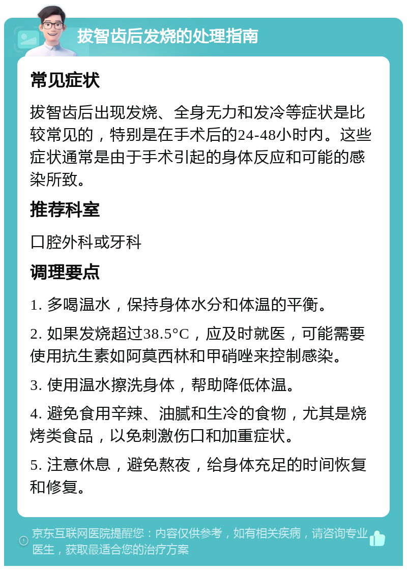 拔智齿后发烧的处理指南 常见症状 拔智齿后出现发烧、全身无力和发冷等症状是比较常见的，特别是在手术后的24-48小时内。这些症状通常是由于手术引起的身体反应和可能的感染所致。 推荐科室 口腔外科或牙科 调理要点 1. 多喝温水，保持身体水分和体温的平衡。 2. 如果发烧超过38.5°C，应及时就医，可能需要使用抗生素如阿莫西林和甲硝唑来控制感染。 3. 使用温水擦洗身体，帮助降低体温。 4. 避免食用辛辣、油腻和生冷的食物，尤其是烧烤类食品，以免刺激伤口和加重症状。 5. 注意休息，避免熬夜，给身体充足的时间恢复和修复。