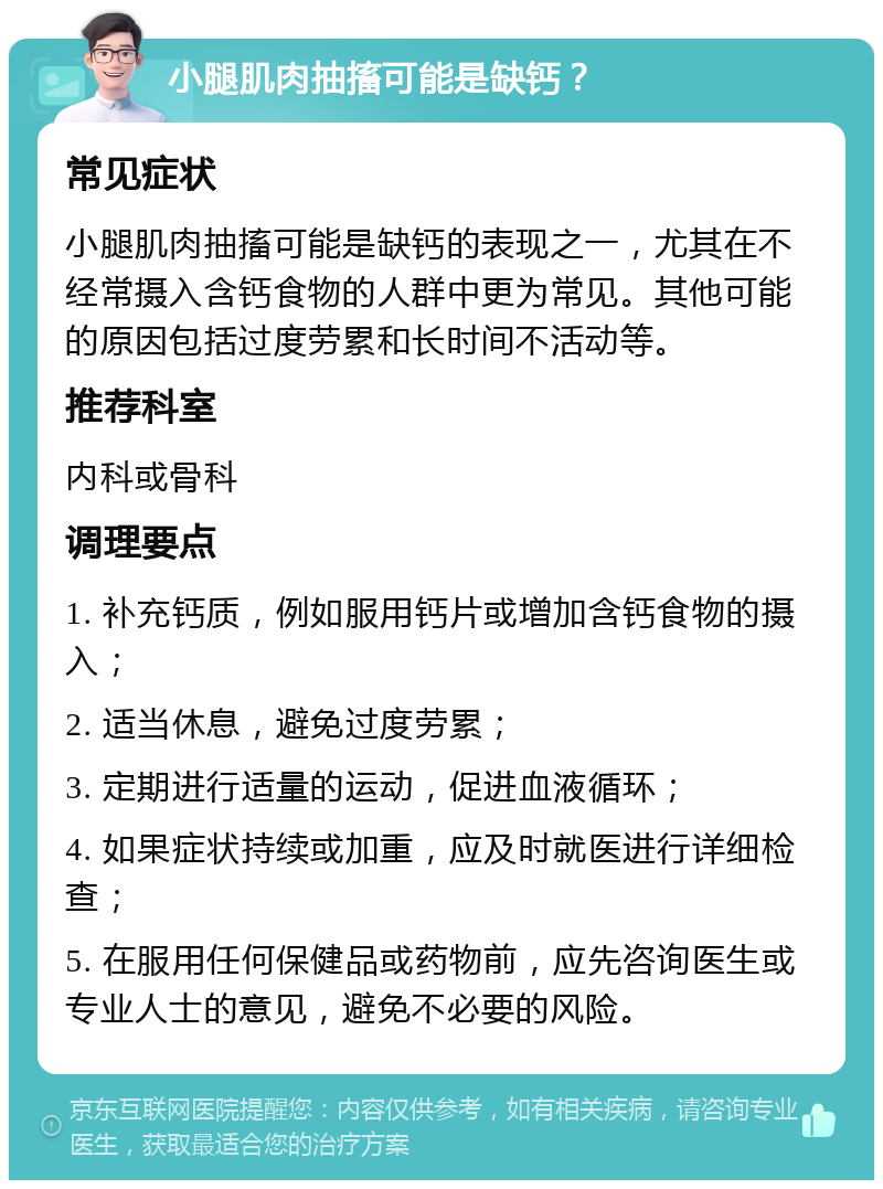 小腿肌肉抽搐可能是缺钙？ 常见症状 小腿肌肉抽搐可能是缺钙的表现之一，尤其在不经常摄入含钙食物的人群中更为常见。其他可能的原因包括过度劳累和长时间不活动等。 推荐科室 内科或骨科 调理要点 1. 补充钙质，例如服用钙片或增加含钙食物的摄入； 2. 适当休息，避免过度劳累； 3. 定期进行适量的运动，促进血液循环； 4. 如果症状持续或加重，应及时就医进行详细检查； 5. 在服用任何保健品或药物前，应先咨询医生或专业人士的意见，避免不必要的风险。