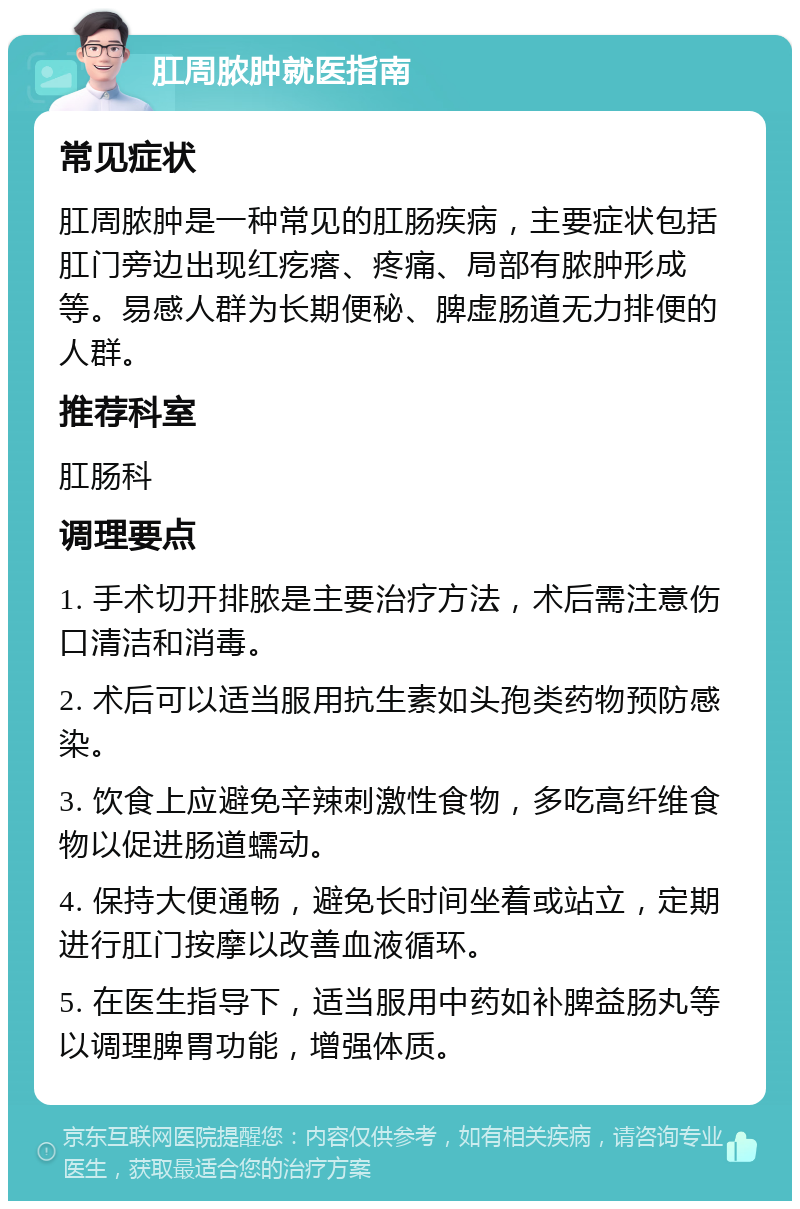 肛周脓肿就医指南 常见症状 肛周脓肿是一种常见的肛肠疾病，主要症状包括肛门旁边出现红疙瘩、疼痛、局部有脓肿形成等。易感人群为长期便秘、脾虚肠道无力排便的人群。 推荐科室 肛肠科 调理要点 1. 手术切开排脓是主要治疗方法，术后需注意伤口清洁和消毒。 2. 术后可以适当服用抗生素如头孢类药物预防感染。 3. 饮食上应避免辛辣刺激性食物，多吃高纤维食物以促进肠道蠕动。 4. 保持大便通畅，避免长时间坐着或站立，定期进行肛门按摩以改善血液循环。 5. 在医生指导下，适当服用中药如补脾益肠丸等以调理脾胃功能，增强体质。