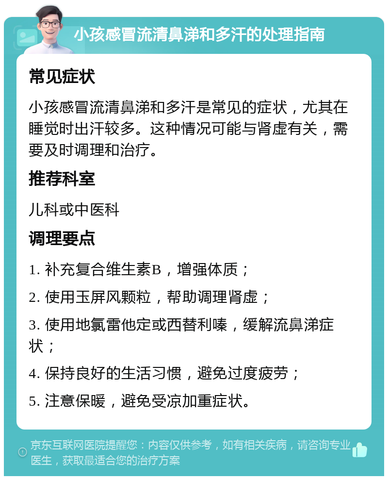 小孩感冒流清鼻涕和多汗的处理指南 常见症状 小孩感冒流清鼻涕和多汗是常见的症状，尤其在睡觉时出汗较多。这种情况可能与肾虚有关，需要及时调理和治疗。 推荐科室 儿科或中医科 调理要点 1. 补充复合维生素B，增强体质； 2. 使用玉屏风颗粒，帮助调理肾虚； 3. 使用地氯雷他定或西替利嗪，缓解流鼻涕症状； 4. 保持良好的生活习惯，避免过度疲劳； 5. 注意保暖，避免受凉加重症状。