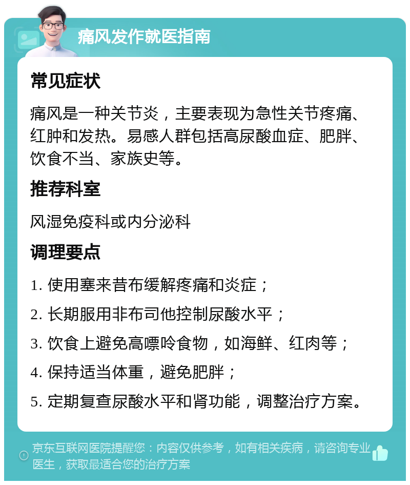 痛风发作就医指南 常见症状 痛风是一种关节炎，主要表现为急性关节疼痛、红肿和发热。易感人群包括高尿酸血症、肥胖、饮食不当、家族史等。 推荐科室 风湿免疫科或内分泌科 调理要点 1. 使用塞来昔布缓解疼痛和炎症； 2. 长期服用非布司他控制尿酸水平； 3. 饮食上避免高嘌呤食物，如海鲜、红肉等； 4. 保持适当体重，避免肥胖； 5. 定期复查尿酸水平和肾功能，调整治疗方案。