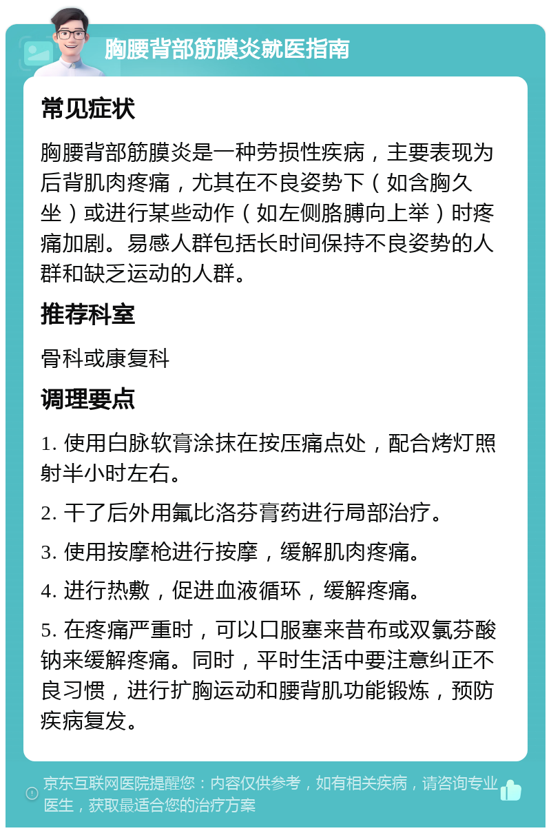 胸腰背部筋膜炎就医指南 常见症状 胸腰背部筋膜炎是一种劳损性疾病，主要表现为后背肌肉疼痛，尤其在不良姿势下（如含胸久坐）或进行某些动作（如左侧胳膊向上举）时疼痛加剧。易感人群包括长时间保持不良姿势的人群和缺乏运动的人群。 推荐科室 骨科或康复科 调理要点 1. 使用白脉软膏涂抹在按压痛点处，配合烤灯照射半小时左右。 2. 干了后外用氟比洛芬膏药进行局部治疗。 3. 使用按摩枪进行按摩，缓解肌肉疼痛。 4. 进行热敷，促进血液循环，缓解疼痛。 5. 在疼痛严重时，可以口服塞来昔布或双氯芬酸钠来缓解疼痛。同时，平时生活中要注意纠正不良习惯，进行扩胸运动和腰背肌功能锻炼，预防疾病复发。