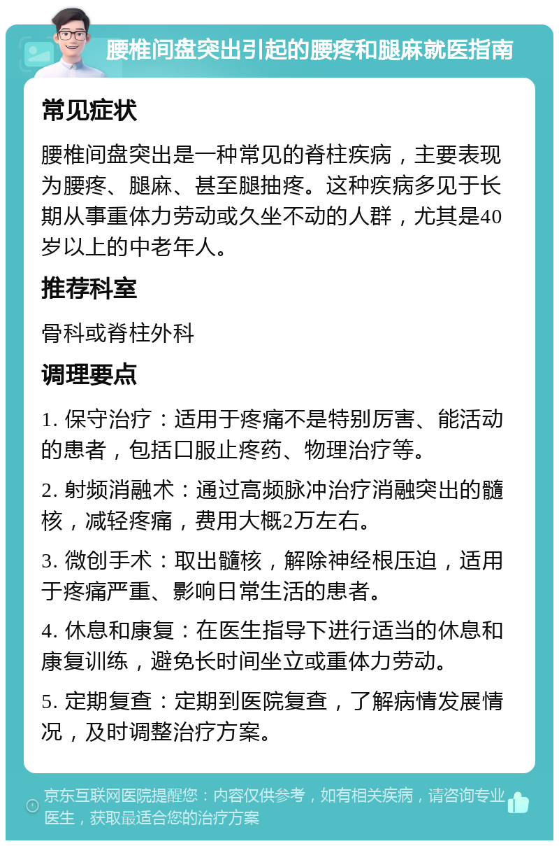 腰椎间盘突出引起的腰疼和腿麻就医指南 常见症状 腰椎间盘突出是一种常见的脊柱疾病，主要表现为腰疼、腿麻、甚至腿抽疼。这种疾病多见于长期从事重体力劳动或久坐不动的人群，尤其是40岁以上的中老年人。 推荐科室 骨科或脊柱外科 调理要点 1. 保守治疗：适用于疼痛不是特别厉害、能活动的患者，包括口服止疼药、物理治疗等。 2. 射频消融术：通过高频脉冲治疗消融突出的髓核，减轻疼痛，费用大概2万左右。 3. 微创手术：取出髓核，解除神经根压迫，适用于疼痛严重、影响日常生活的患者。 4. 休息和康复：在医生指导下进行适当的休息和康复训练，避免长时间坐立或重体力劳动。 5. 定期复查：定期到医院复查，了解病情发展情况，及时调整治疗方案。