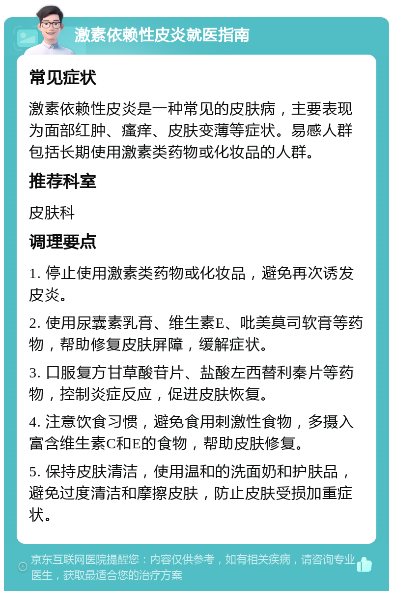 激素依赖性皮炎就医指南 常见症状 激素依赖性皮炎是一种常见的皮肤病，主要表现为面部红肿、瘙痒、皮肤变薄等症状。易感人群包括长期使用激素类药物或化妆品的人群。 推荐科室 皮肤科 调理要点 1. 停止使用激素类药物或化妆品，避免再次诱发皮炎。 2. 使用尿囊素乳膏、维生素E、吡美莫司软膏等药物，帮助修复皮肤屏障，缓解症状。 3. 口服复方甘草酸苷片、盐酸左西替利秦片等药物，控制炎症反应，促进皮肤恢复。 4. 注意饮食习惯，避免食用刺激性食物，多摄入富含维生素C和E的食物，帮助皮肤修复。 5. 保持皮肤清洁，使用温和的洗面奶和护肤品，避免过度清洁和摩擦皮肤，防止皮肤受损加重症状。