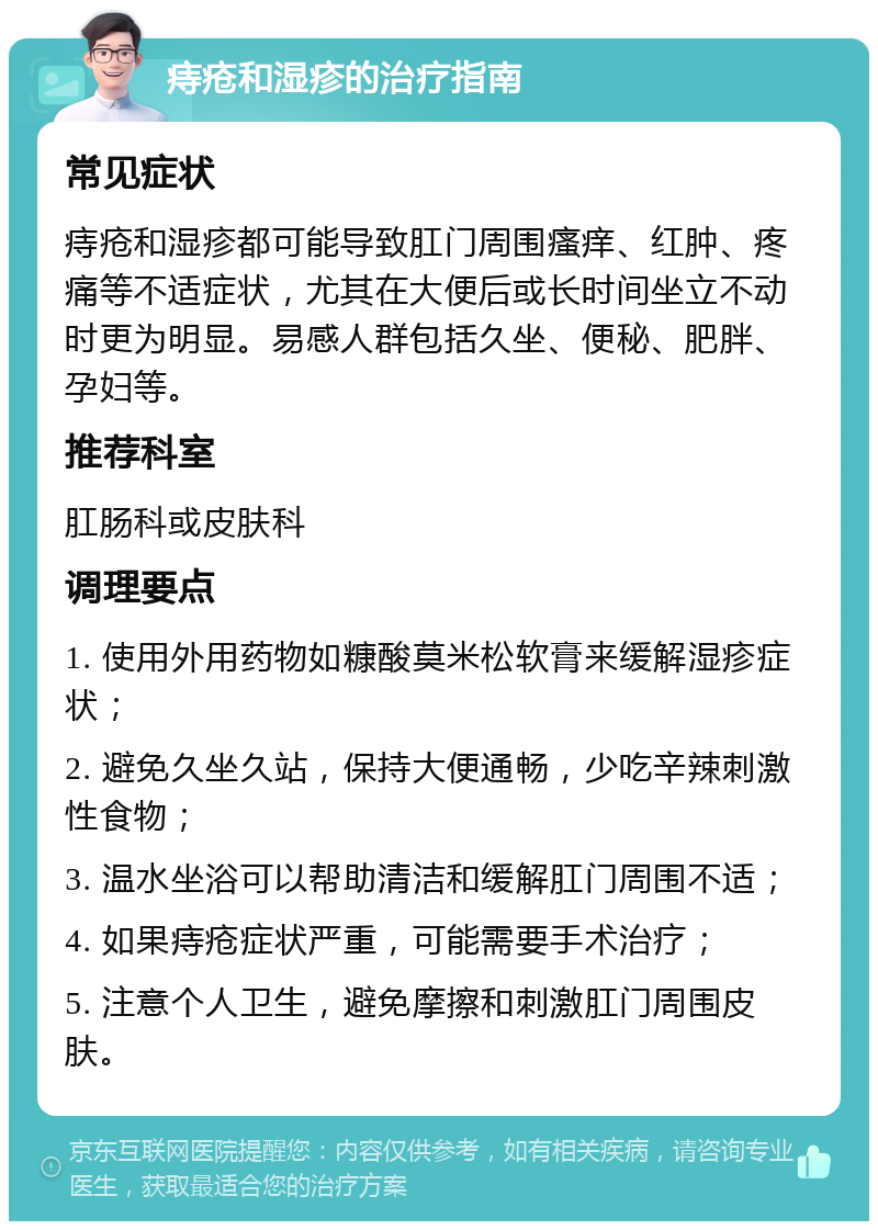 痔疮和湿疹的治疗指南 常见症状 痔疮和湿疹都可能导致肛门周围瘙痒、红肿、疼痛等不适症状，尤其在大便后或长时间坐立不动时更为明显。易感人群包括久坐、便秘、肥胖、孕妇等。 推荐科室 肛肠科或皮肤科 调理要点 1. 使用外用药物如糠酸莫米松软膏来缓解湿疹症状； 2. 避免久坐久站，保持大便通畅，少吃辛辣刺激性食物； 3. 温水坐浴可以帮助清洁和缓解肛门周围不适； 4. 如果痔疮症状严重，可能需要手术治疗； 5. 注意个人卫生，避免摩擦和刺激肛门周围皮肤。