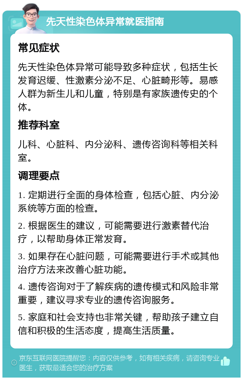 先天性染色体异常就医指南 常见症状 先天性染色体异常可能导致多种症状，包括生长发育迟缓、性激素分泌不足、心脏畸形等。易感人群为新生儿和儿童，特别是有家族遗传史的个体。 推荐科室 儿科、心脏科、内分泌科、遗传咨询科等相关科室。 调理要点 1. 定期进行全面的身体检查，包括心脏、内分泌系统等方面的检查。 2. 根据医生的建议，可能需要进行激素替代治疗，以帮助身体正常发育。 3. 如果存在心脏问题，可能需要进行手术或其他治疗方法来改善心脏功能。 4. 遗传咨询对于了解疾病的遗传模式和风险非常重要，建议寻求专业的遗传咨询服务。 5. 家庭和社会支持也非常关键，帮助孩子建立自信和积极的生活态度，提高生活质量。