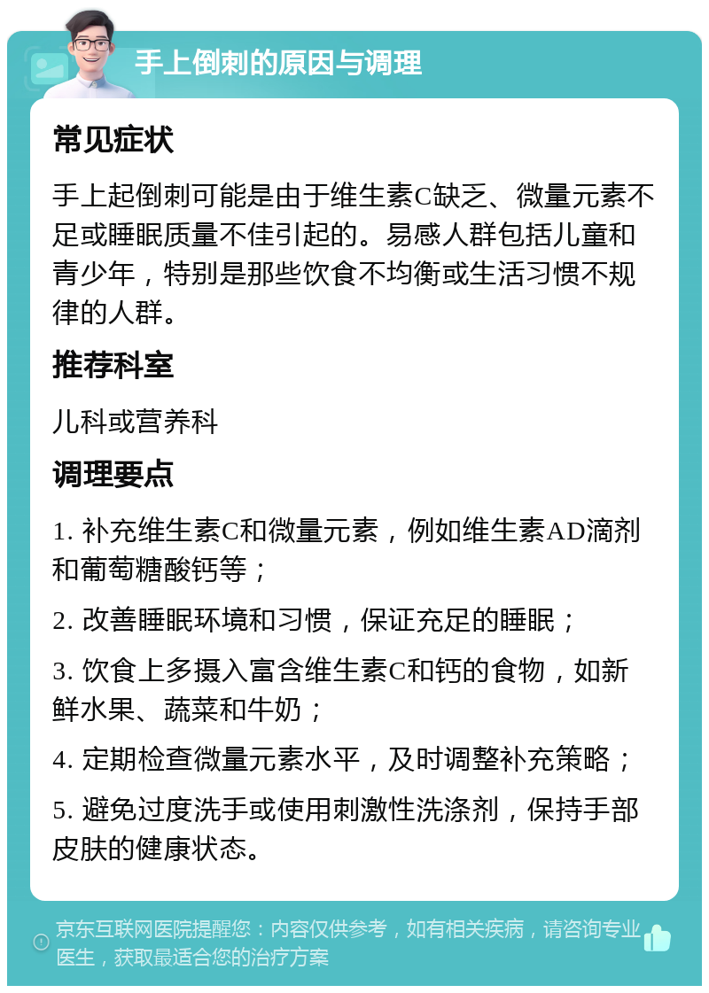 手上倒刺的原因与调理 常见症状 手上起倒刺可能是由于维生素C缺乏、微量元素不足或睡眠质量不佳引起的。易感人群包括儿童和青少年，特别是那些饮食不均衡或生活习惯不规律的人群。 推荐科室 儿科或营养科 调理要点 1. 补充维生素C和微量元素，例如维生素AD滴剂和葡萄糖酸钙等； 2. 改善睡眠环境和习惯，保证充足的睡眠； 3. 饮食上多摄入富含维生素C和钙的食物，如新鲜水果、蔬菜和牛奶； 4. 定期检查微量元素水平，及时调整补充策略； 5. 避免过度洗手或使用刺激性洗涤剂，保持手部皮肤的健康状态。