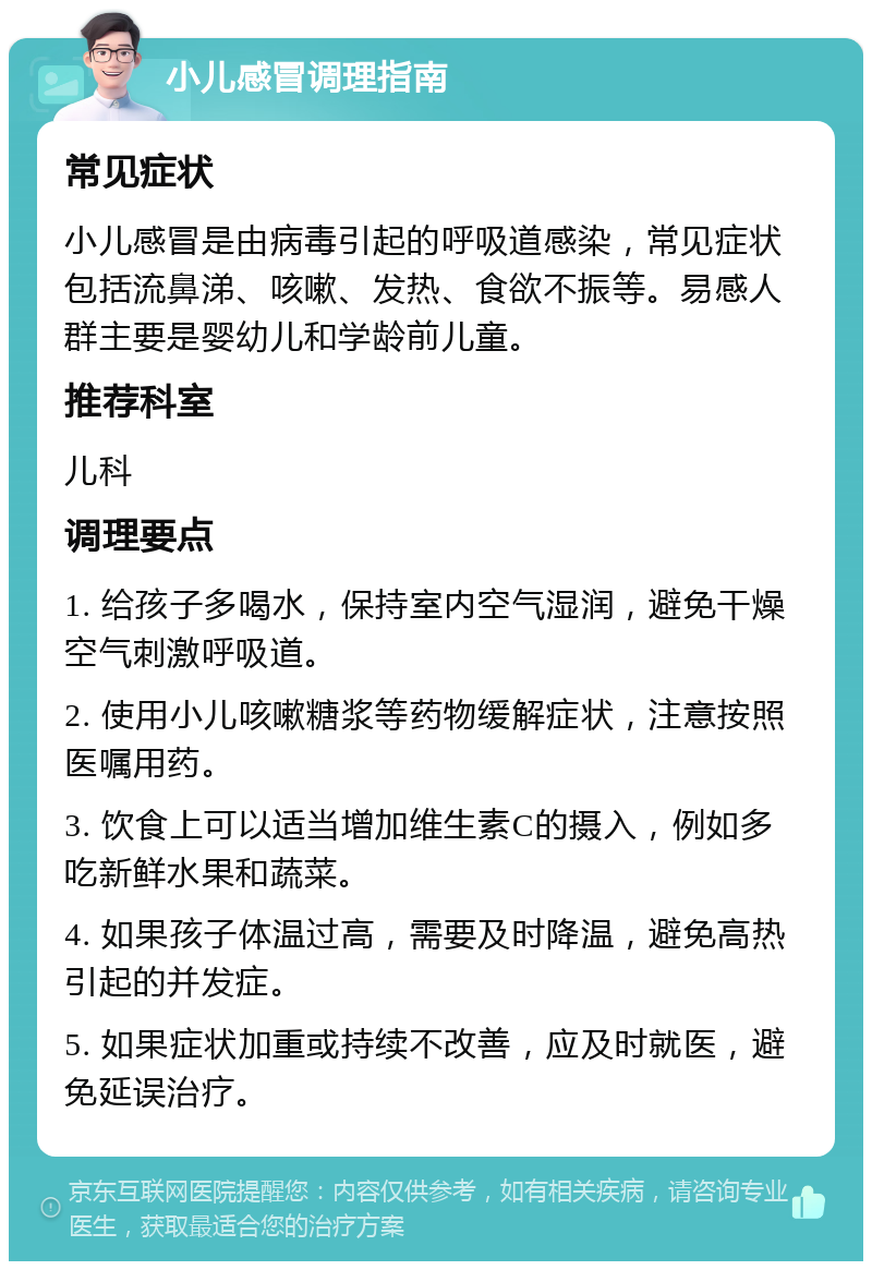 小儿感冒调理指南 常见症状 小儿感冒是由病毒引起的呼吸道感染，常见症状包括流鼻涕、咳嗽、发热、食欲不振等。易感人群主要是婴幼儿和学龄前儿童。 推荐科室 儿科 调理要点 1. 给孩子多喝水，保持室内空气湿润，避免干燥空气刺激呼吸道。 2. 使用小儿咳嗽糖浆等药物缓解症状，注意按照医嘱用药。 3. 饮食上可以适当增加维生素C的摄入，例如多吃新鲜水果和蔬菜。 4. 如果孩子体温过高，需要及时降温，避免高热引起的并发症。 5. 如果症状加重或持续不改善，应及时就医，避免延误治疗。