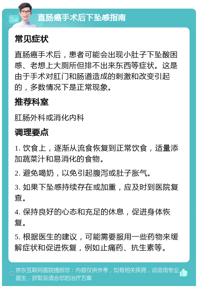 直肠癌手术后下坠感指南 常见症状 直肠癌手术后，患者可能会出现小肚子下坠酸困感、老想上大厕所但排不出来东西等症状。这是由于手术对肛门和肠道造成的刺激和改变引起的，多数情况下是正常现象。 推荐科室 肛肠外科或消化内科 调理要点 1. 饮食上，逐渐从流食恢复到正常饮食，适量添加蔬菜汁和易消化的食物。 2. 避免喝奶，以免引起腹泻或肚子胀气。 3. 如果下坠感持续存在或加重，应及时到医院复查。 4. 保持良好的心态和充足的休息，促进身体恢复。 5. 根据医生的建议，可能需要服用一些药物来缓解症状和促进恢复，例如止痛药、抗生素等。