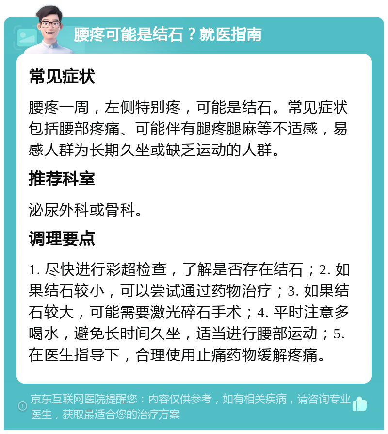 腰疼可能是结石？就医指南 常见症状 腰疼一周，左侧特别疼，可能是结石。常见症状包括腰部疼痛、可能伴有腿疼腿麻等不适感，易感人群为长期久坐或缺乏运动的人群。 推荐科室 泌尿外科或骨科。 调理要点 1. 尽快进行彩超检查，了解是否存在结石；2. 如果结石较小，可以尝试通过药物治疗；3. 如果结石较大，可能需要激光碎石手术；4. 平时注意多喝水，避免长时间久坐，适当进行腰部运动；5. 在医生指导下，合理使用止痛药物缓解疼痛。