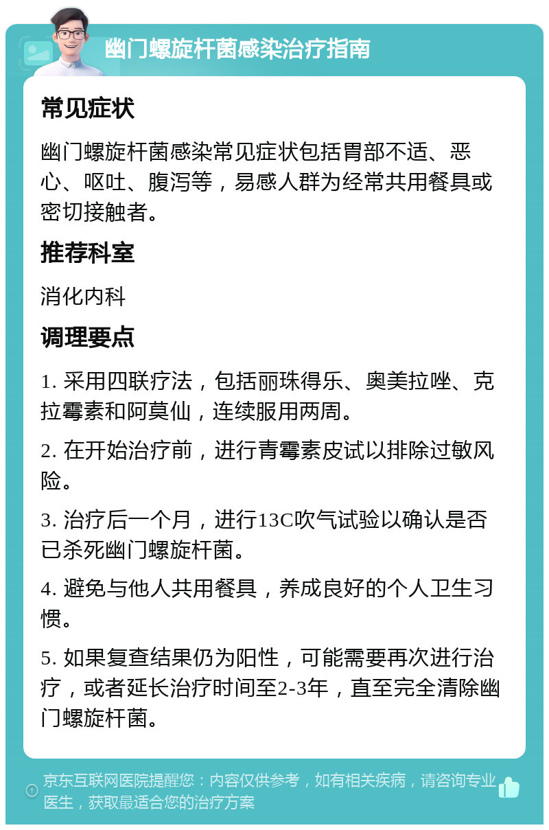 幽门螺旋杆菌感染治疗指南 常见症状 幽门螺旋杆菌感染常见症状包括胃部不适、恶心、呕吐、腹泻等，易感人群为经常共用餐具或密切接触者。 推荐科室 消化内科 调理要点 1. 采用四联疗法，包括丽珠得乐、奥美拉唑、克拉霉素和阿莫仙，连续服用两周。 2. 在开始治疗前，进行青霉素皮试以排除过敏风险。 3. 治疗后一个月，进行13C吹气试验以确认是否已杀死幽门螺旋杆菌。 4. 避免与他人共用餐具，养成良好的个人卫生习惯。 5. 如果复查结果仍为阳性，可能需要再次进行治疗，或者延长治疗时间至2-3年，直至完全清除幽门螺旋杆菌。