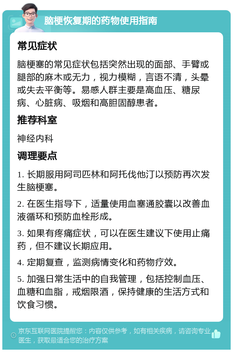 脑梗恢复期的药物使用指南 常见症状 脑梗塞的常见症状包括突然出现的面部、手臂或腿部的麻木或无力，视力模糊，言语不清，头晕或失去平衡等。易感人群主要是高血压、糖尿病、心脏病、吸烟和高胆固醇患者。 推荐科室 神经内科 调理要点 1. 长期服用阿司匹林和阿托伐他汀以预防再次发生脑梗塞。 2. 在医生指导下，适量使用血塞通胶囊以改善血液循环和预防血栓形成。 3. 如果有疼痛症状，可以在医生建议下使用止痛药，但不建议长期应用。 4. 定期复查，监测病情变化和药物疗效。 5. 加强日常生活中的自我管理，包括控制血压、血糖和血脂，戒烟限酒，保持健康的生活方式和饮食习惯。