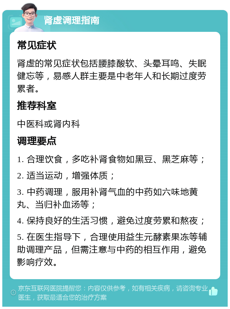 肾虚调理指南 常见症状 肾虚的常见症状包括腰膝酸软、头晕耳鸣、失眠健忘等，易感人群主要是中老年人和长期过度劳累者。 推荐科室 中医科或肾内科 调理要点 1. 合理饮食，多吃补肾食物如黑豆、黑芝麻等； 2. 适当运动，增强体质； 3. 中药调理，服用补肾气血的中药如六味地黄丸、当归补血汤等； 4. 保持良好的生活习惯，避免过度劳累和熬夜； 5. 在医生指导下，合理使用益生元酵素果冻等辅助调理产品，但需注意与中药的相互作用，避免影响疗效。