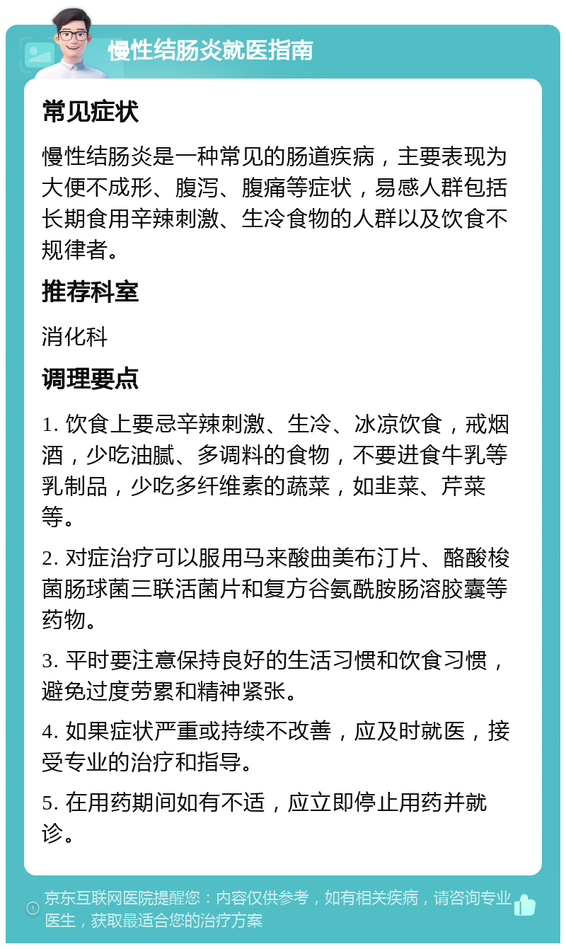 慢性结肠炎就医指南 常见症状 慢性结肠炎是一种常见的肠道疾病，主要表现为大便不成形、腹泻、腹痛等症状，易感人群包括长期食用辛辣刺激、生冷食物的人群以及饮食不规律者。 推荐科室 消化科 调理要点 1. 饮食上要忌辛辣刺激、生冷、冰凉饮食，戒烟酒，少吃油腻、多调料的食物，不要进食牛乳等乳制品，少吃多纤维素的蔬菜，如韭菜、芹菜等。 2. 对症治疗可以服用马来酸曲美布汀片、酪酸梭菌肠球菌三联活菌片和复方谷氨酰胺肠溶胶囊等药物。 3. 平时要注意保持良好的生活习惯和饮食习惯，避免过度劳累和精神紧张。 4. 如果症状严重或持续不改善，应及时就医，接受专业的治疗和指导。 5. 在用药期间如有不适，应立即停止用药并就诊。