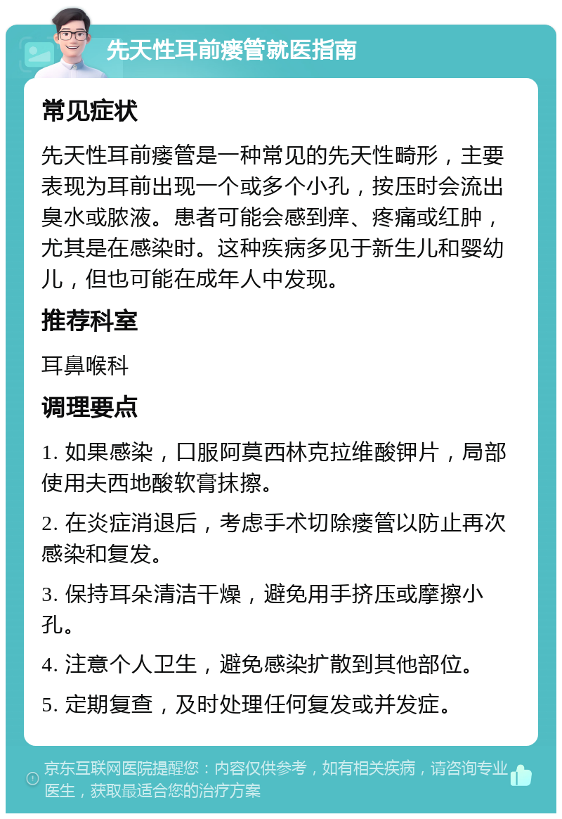 先天性耳前瘘管就医指南 常见症状 先天性耳前瘘管是一种常见的先天性畸形，主要表现为耳前出现一个或多个小孔，按压时会流出臭水或脓液。患者可能会感到痒、疼痛或红肿，尤其是在感染时。这种疾病多见于新生儿和婴幼儿，但也可能在成年人中发现。 推荐科室 耳鼻喉科 调理要点 1. 如果感染，口服阿莫西林克拉维酸钾片，局部使用夫西地酸软膏抹擦。 2. 在炎症消退后，考虑手术切除瘘管以防止再次感染和复发。 3. 保持耳朵清洁干燥，避免用手挤压或摩擦小孔。 4. 注意个人卫生，避免感染扩散到其他部位。 5. 定期复查，及时处理任何复发或并发症。