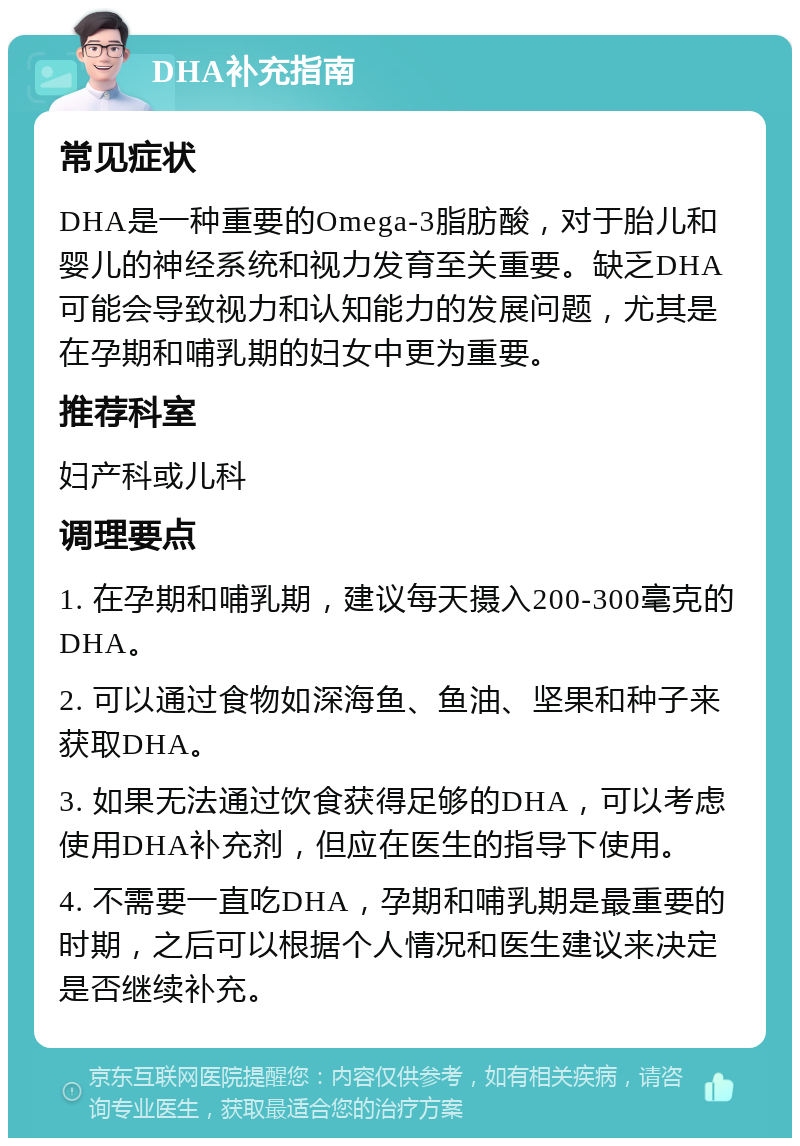 DHA补充指南 常见症状 DHA是一种重要的Omega-3脂肪酸，对于胎儿和婴儿的神经系统和视力发育至关重要。缺乏DHA可能会导致视力和认知能力的发展问题，尤其是在孕期和哺乳期的妇女中更为重要。 推荐科室 妇产科或儿科 调理要点 1. 在孕期和哺乳期，建议每天摄入200-300毫克的DHA。 2. 可以通过食物如深海鱼、鱼油、坚果和种子来获取DHA。 3. 如果无法通过饮食获得足够的DHA，可以考虑使用DHA补充剂，但应在医生的指导下使用。 4. 不需要一直吃DHA，孕期和哺乳期是最重要的时期，之后可以根据个人情况和医生建议来决定是否继续补充。