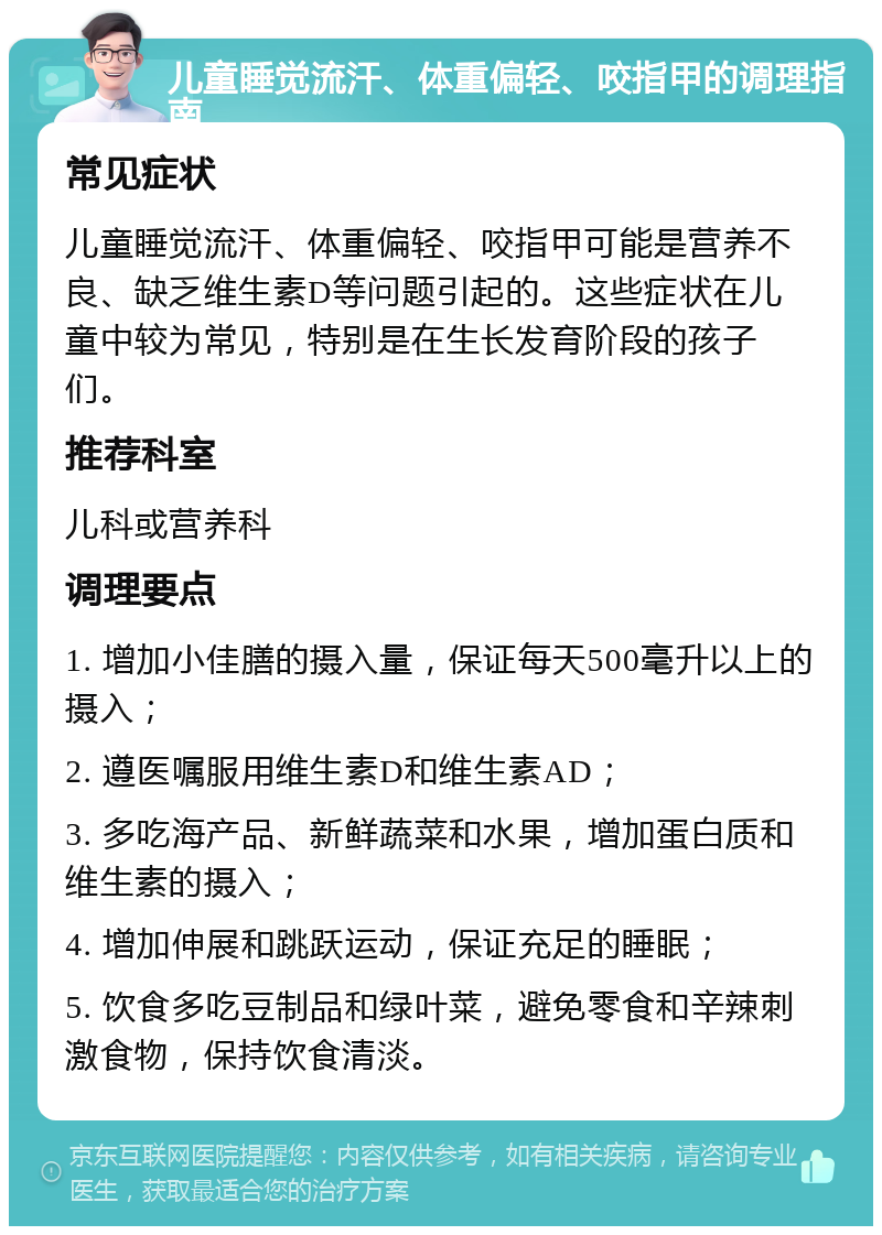 儿童睡觉流汗、体重偏轻、咬指甲的调理指南 常见症状 儿童睡觉流汗、体重偏轻、咬指甲可能是营养不良、缺乏维生素D等问题引起的。这些症状在儿童中较为常见，特别是在生长发育阶段的孩子们。 推荐科室 儿科或营养科 调理要点 1. 增加小佳膳的摄入量，保证每天500毫升以上的摄入； 2. 遵医嘱服用维生素D和维生素AD； 3. 多吃海产品、新鲜蔬菜和水果，增加蛋白质和维生素的摄入； 4. 增加伸展和跳跃运动，保证充足的睡眠； 5. 饮食多吃豆制品和绿叶菜，避免零食和辛辣刺激食物，保持饮食清淡。