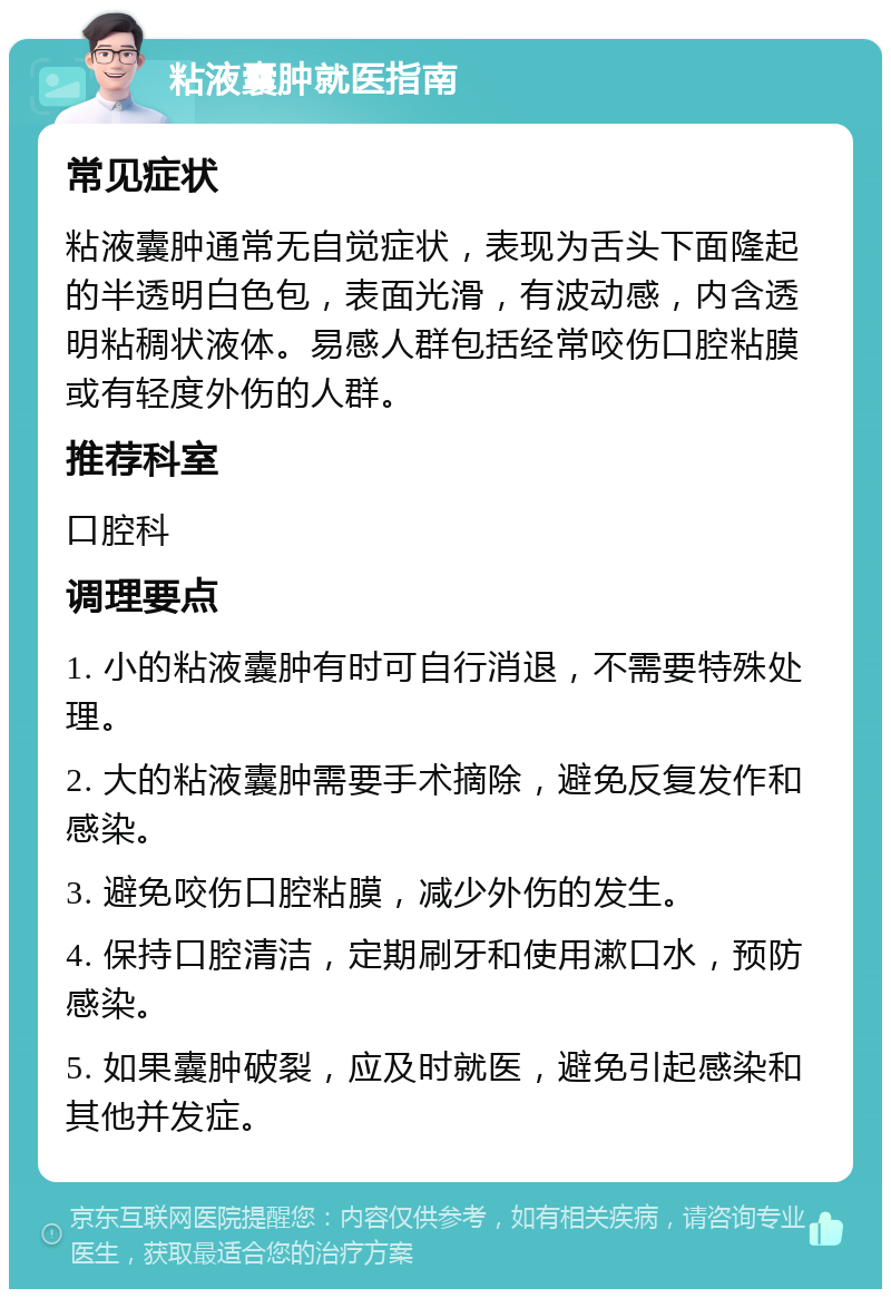 粘液囊肿就医指南 常见症状 粘液囊肿通常无自觉症状，表现为舌头下面隆起的半透明白色包，表面光滑，有波动感，内含透明粘稠状液体。易感人群包括经常咬伤口腔粘膜或有轻度外伤的人群。 推荐科室 口腔科 调理要点 1. 小的粘液囊肿有时可自行消退，不需要特殊处理。 2. 大的粘液囊肿需要手术摘除，避免反复发作和感染。 3. 避免咬伤口腔粘膜，减少外伤的发生。 4. 保持口腔清洁，定期刷牙和使用漱口水，预防感染。 5. 如果囊肿破裂，应及时就医，避免引起感染和其他并发症。