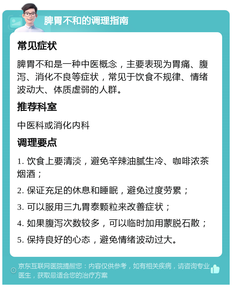 脾胃不和的调理指南 常见症状 脾胃不和是一种中医概念，主要表现为胃痛、腹泻、消化不良等症状，常见于饮食不规律、情绪波动大、体质虚弱的人群。 推荐科室 中医科或消化内科 调理要点 1. 饮食上要清淡，避免辛辣油腻生冷、咖啡浓茶烟酒； 2. 保证充足的休息和睡眠，避免过度劳累； 3. 可以服用三九胃泰颗粒来改善症状； 4. 如果腹泻次数较多，可以临时加用蒙脱石散； 5. 保持良好的心态，避免情绪波动过大。