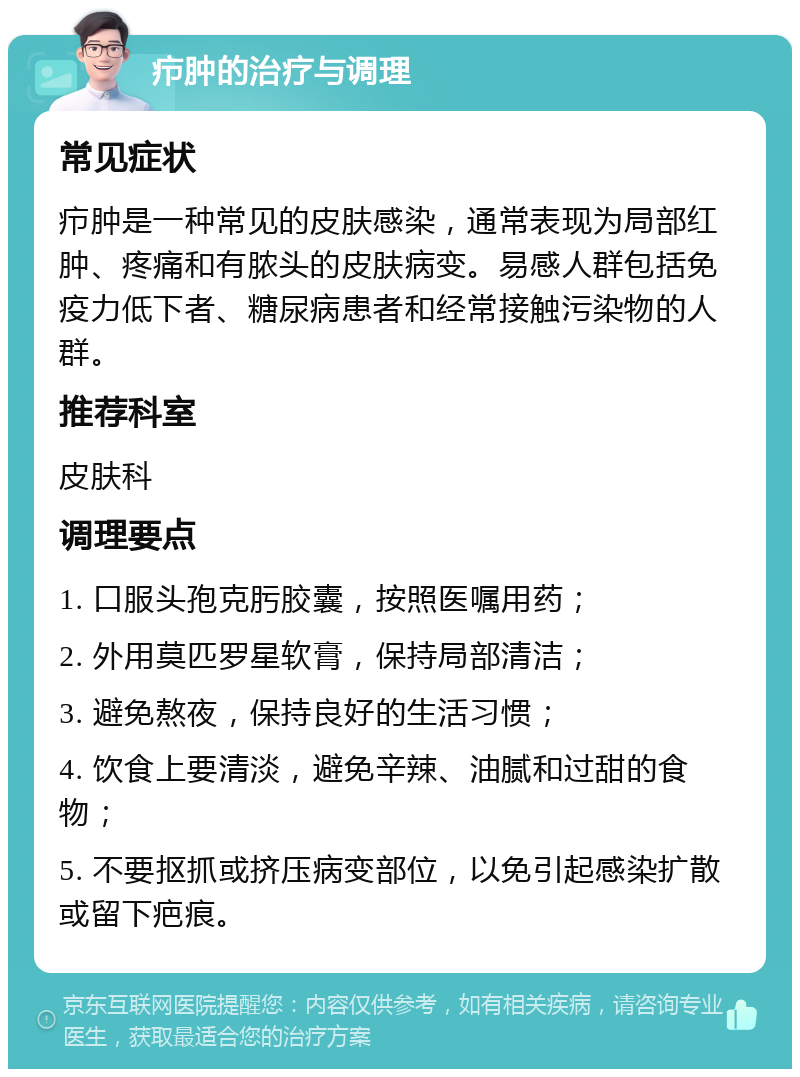 疖肿的治疗与调理 常见症状 疖肿是一种常见的皮肤感染，通常表现为局部红肿、疼痛和有脓头的皮肤病变。易感人群包括免疫力低下者、糖尿病患者和经常接触污染物的人群。 推荐科室 皮肤科 调理要点 1. 口服头孢克肟胶囊，按照医嘱用药； 2. 外用莫匹罗星软膏，保持局部清洁； 3. 避免熬夜，保持良好的生活习惯； 4. 饮食上要清淡，避免辛辣、油腻和过甜的食物； 5. 不要抠抓或挤压病变部位，以免引起感染扩散或留下疤痕。