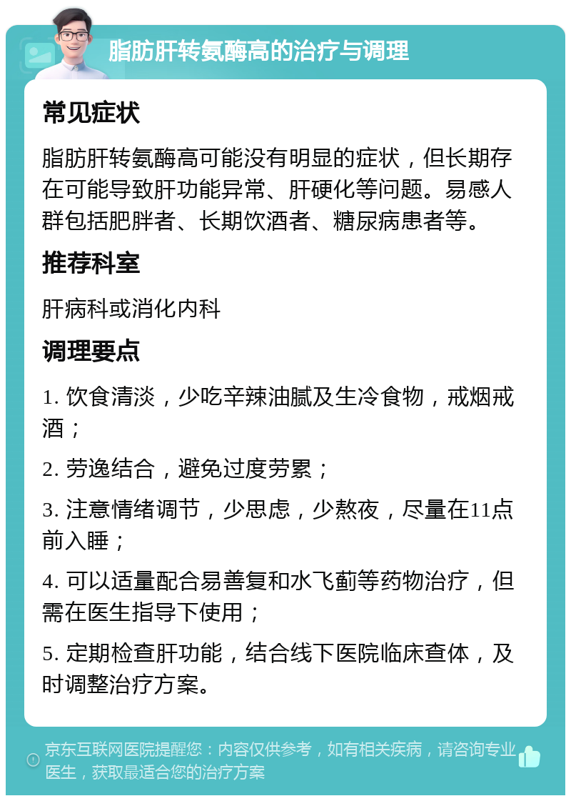 脂肪肝转氨酶高的治疗与调理 常见症状 脂肪肝转氨酶高可能没有明显的症状，但长期存在可能导致肝功能异常、肝硬化等问题。易感人群包括肥胖者、长期饮酒者、糖尿病患者等。 推荐科室 肝病科或消化内科 调理要点 1. 饮食清淡，少吃辛辣油腻及生冷食物，戒烟戒酒； 2. 劳逸结合，避免过度劳累； 3. 注意情绪调节，少思虑，少熬夜，尽量在11点前入睡； 4. 可以适量配合易善复和水飞蓟等药物治疗，但需在医生指导下使用； 5. 定期检查肝功能，结合线下医院临床查体，及时调整治疗方案。