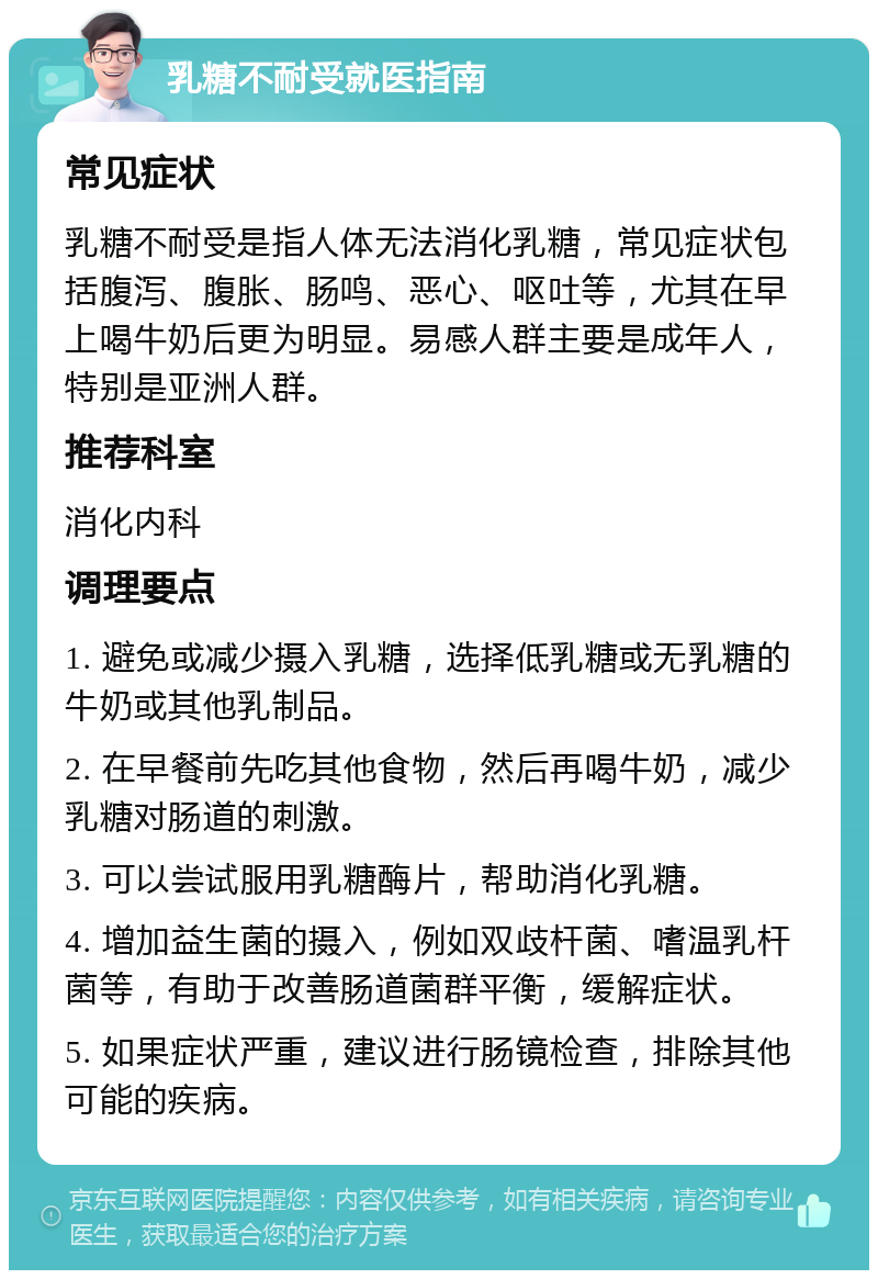 乳糖不耐受就医指南 常见症状 乳糖不耐受是指人体无法消化乳糖，常见症状包括腹泻、腹胀、肠鸣、恶心、呕吐等，尤其在早上喝牛奶后更为明显。易感人群主要是成年人，特别是亚洲人群。 推荐科室 消化内科 调理要点 1. 避免或减少摄入乳糖，选择低乳糖或无乳糖的牛奶或其他乳制品。 2. 在早餐前先吃其他食物，然后再喝牛奶，减少乳糖对肠道的刺激。 3. 可以尝试服用乳糖酶片，帮助消化乳糖。 4. 增加益生菌的摄入，例如双歧杆菌、嗜温乳杆菌等，有助于改善肠道菌群平衡，缓解症状。 5. 如果症状严重，建议进行肠镜检查，排除其他可能的疾病。