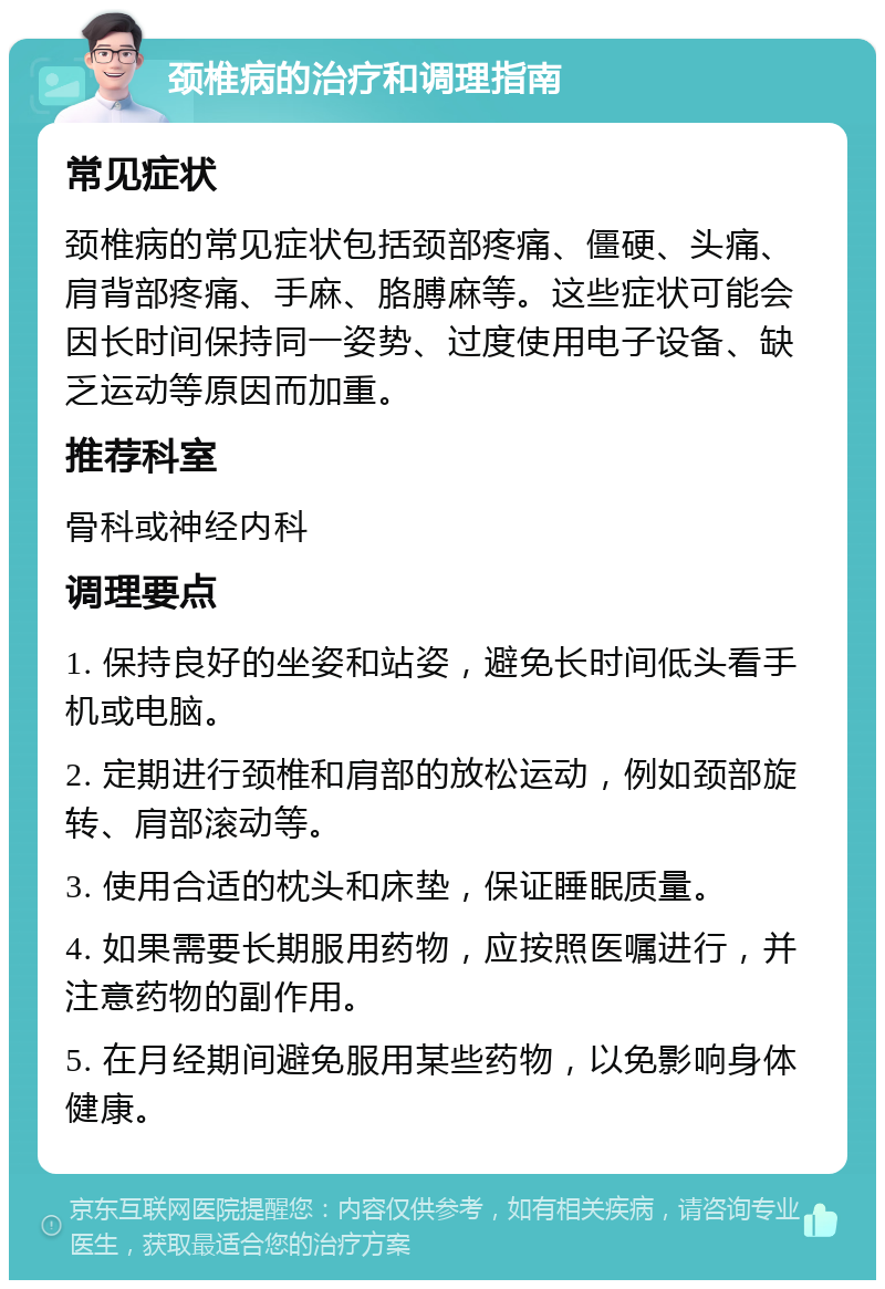 颈椎病的治疗和调理指南 常见症状 颈椎病的常见症状包括颈部疼痛、僵硬、头痛、肩背部疼痛、手麻、胳膊麻等。这些症状可能会因长时间保持同一姿势、过度使用电子设备、缺乏运动等原因而加重。 推荐科室 骨科或神经内科 调理要点 1. 保持良好的坐姿和站姿，避免长时间低头看手机或电脑。 2. 定期进行颈椎和肩部的放松运动，例如颈部旋转、肩部滚动等。 3. 使用合适的枕头和床垫，保证睡眠质量。 4. 如果需要长期服用药物，应按照医嘱进行，并注意药物的副作用。 5. 在月经期间避免服用某些药物，以免影响身体健康。