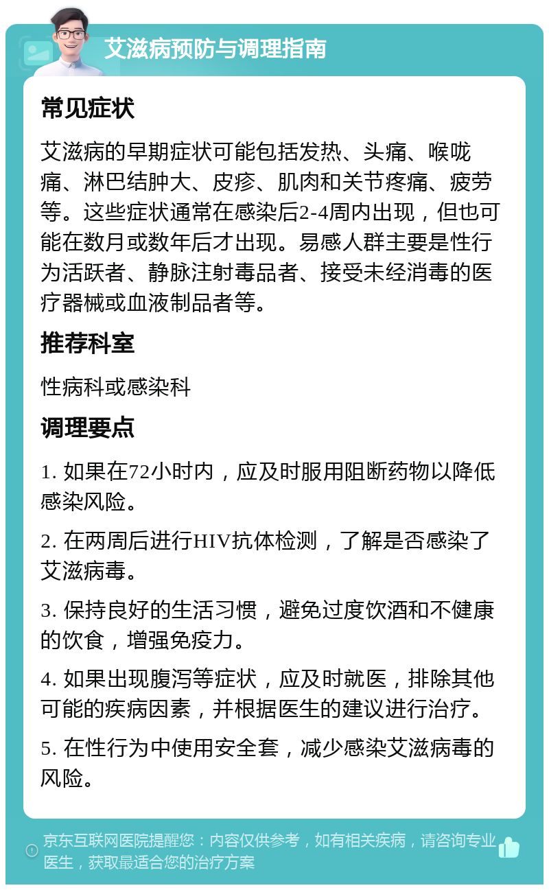 艾滋病预防与调理指南 常见症状 艾滋病的早期症状可能包括发热、头痛、喉咙痛、淋巴结肿大、皮疹、肌肉和关节疼痛、疲劳等。这些症状通常在感染后2-4周内出现，但也可能在数月或数年后才出现。易感人群主要是性行为活跃者、静脉注射毒品者、接受未经消毒的医疗器械或血液制品者等。 推荐科室 性病科或感染科 调理要点 1. 如果在72小时内，应及时服用阻断药物以降低感染风险。 2. 在两周后进行HIV抗体检测，了解是否感染了艾滋病毒。 3. 保持良好的生活习惯，避免过度饮酒和不健康的饮食，增强免疫力。 4. 如果出现腹泻等症状，应及时就医，排除其他可能的疾病因素，并根据医生的建议进行治疗。 5. 在性行为中使用安全套，减少感染艾滋病毒的风险。