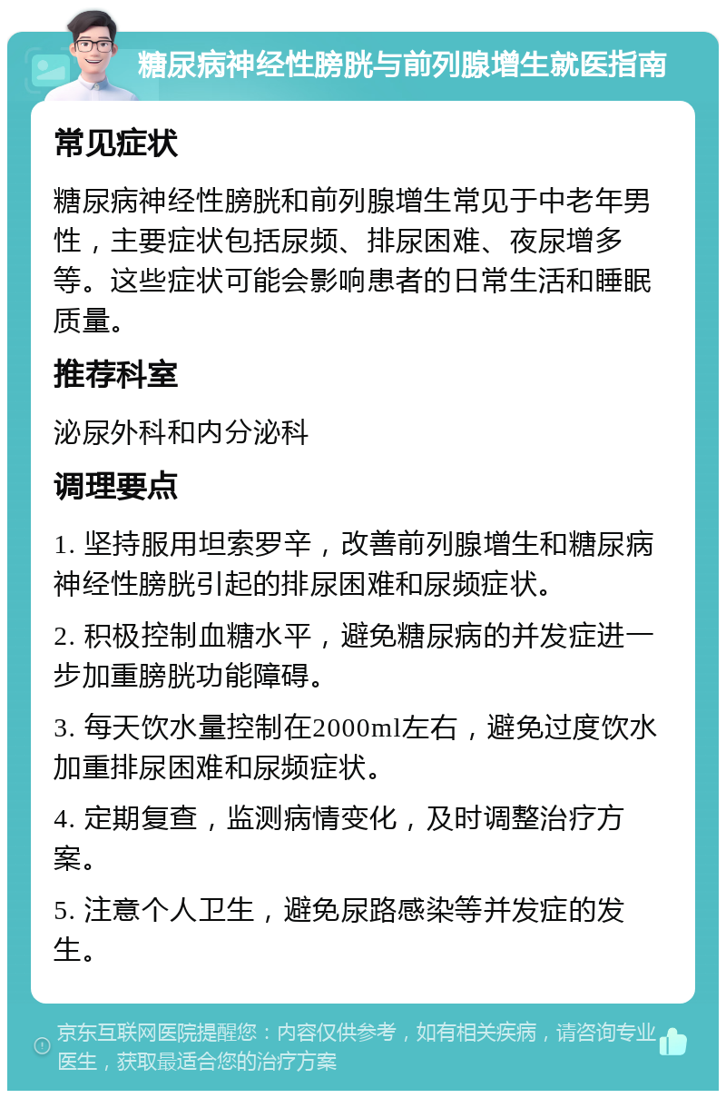 糖尿病神经性膀胱与前列腺增生就医指南 常见症状 糖尿病神经性膀胱和前列腺增生常见于中老年男性，主要症状包括尿频、排尿困难、夜尿增多等。这些症状可能会影响患者的日常生活和睡眠质量。 推荐科室 泌尿外科和内分泌科 调理要点 1. 坚持服用坦索罗辛，改善前列腺增生和糖尿病神经性膀胱引起的排尿困难和尿频症状。 2. 积极控制血糖水平，避免糖尿病的并发症进一步加重膀胱功能障碍。 3. 每天饮水量控制在2000ml左右，避免过度饮水加重排尿困难和尿频症状。 4. 定期复查，监测病情变化，及时调整治疗方案。 5. 注意个人卫生，避免尿路感染等并发症的发生。