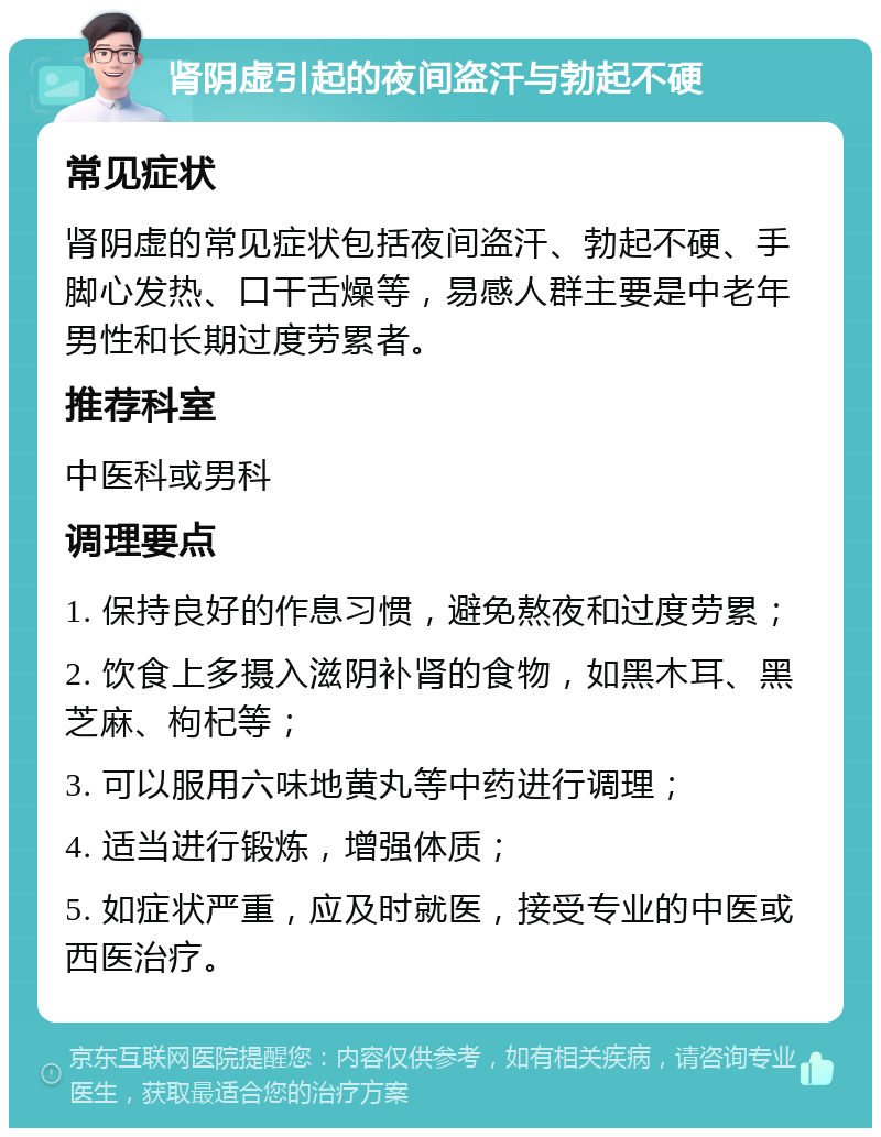 肾阴虚引起的夜间盗汗与勃起不硬 常见症状 肾阴虚的常见症状包括夜间盗汗、勃起不硬、手脚心发热、口干舌燥等，易感人群主要是中老年男性和长期过度劳累者。 推荐科室 中医科或男科 调理要点 1. 保持良好的作息习惯，避免熬夜和过度劳累； 2. 饮食上多摄入滋阴补肾的食物，如黑木耳、黑芝麻、枸杞等； 3. 可以服用六味地黄丸等中药进行调理； 4. 适当进行锻炼，增强体质； 5. 如症状严重，应及时就医，接受专业的中医或西医治疗。