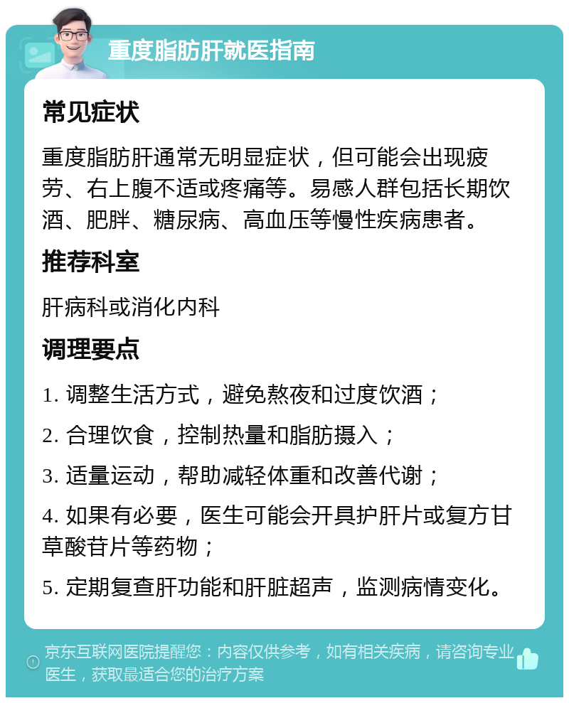 重度脂肪肝就医指南 常见症状 重度脂肪肝通常无明显症状，但可能会出现疲劳、右上腹不适或疼痛等。易感人群包括长期饮酒、肥胖、糖尿病、高血压等慢性疾病患者。 推荐科室 肝病科或消化内科 调理要点 1. 调整生活方式，避免熬夜和过度饮酒； 2. 合理饮食，控制热量和脂肪摄入； 3. 适量运动，帮助减轻体重和改善代谢； 4. 如果有必要，医生可能会开具护肝片或复方甘草酸苷片等药物； 5. 定期复查肝功能和肝脏超声，监测病情变化。