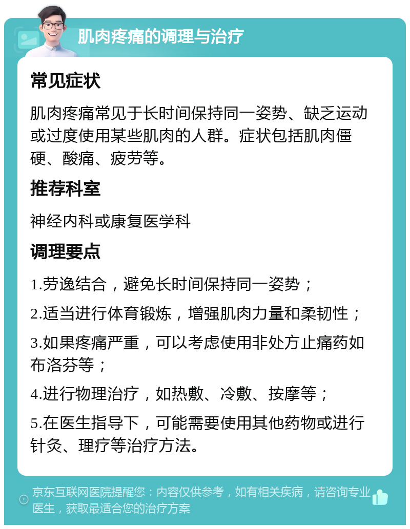 肌肉疼痛的调理与治疗 常见症状 肌肉疼痛常见于长时间保持同一姿势、缺乏运动或过度使用某些肌肉的人群。症状包括肌肉僵硬、酸痛、疲劳等。 推荐科室 神经内科或康复医学科 调理要点 1.劳逸结合，避免长时间保持同一姿势； 2.适当进行体育锻炼，增强肌肉力量和柔韧性； 3.如果疼痛严重，可以考虑使用非处方止痛药如布洛芬等； 4.进行物理治疗，如热敷、冷敷、按摩等； 5.在医生指导下，可能需要使用其他药物或进行针灸、理疗等治疗方法。