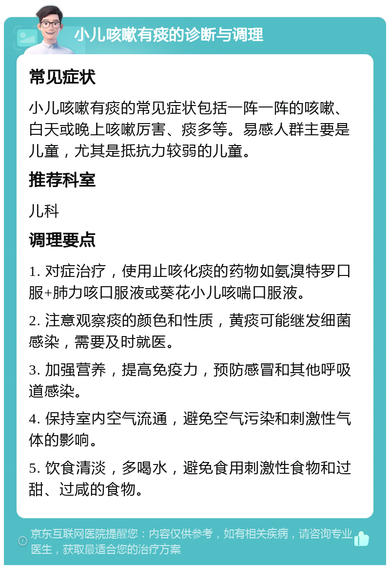 小儿咳嗽有痰的诊断与调理 常见症状 小儿咳嗽有痰的常见症状包括一阵一阵的咳嗽、白天或晚上咳嗽厉害、痰多等。易感人群主要是儿童，尤其是抵抗力较弱的儿童。 推荐科室 儿科 调理要点 1. 对症治疗，使用止咳化痰的药物如氨溴特罗口服+肺力咳口服液或葵花小儿咳喘口服液。 2. 注意观察痰的颜色和性质，黄痰可能继发细菌感染，需要及时就医。 3. 加强营养，提高免疫力，预防感冒和其他呼吸道感染。 4. 保持室内空气流通，避免空气污染和刺激性气体的影响。 5. 饮食清淡，多喝水，避免食用刺激性食物和过甜、过咸的食物。