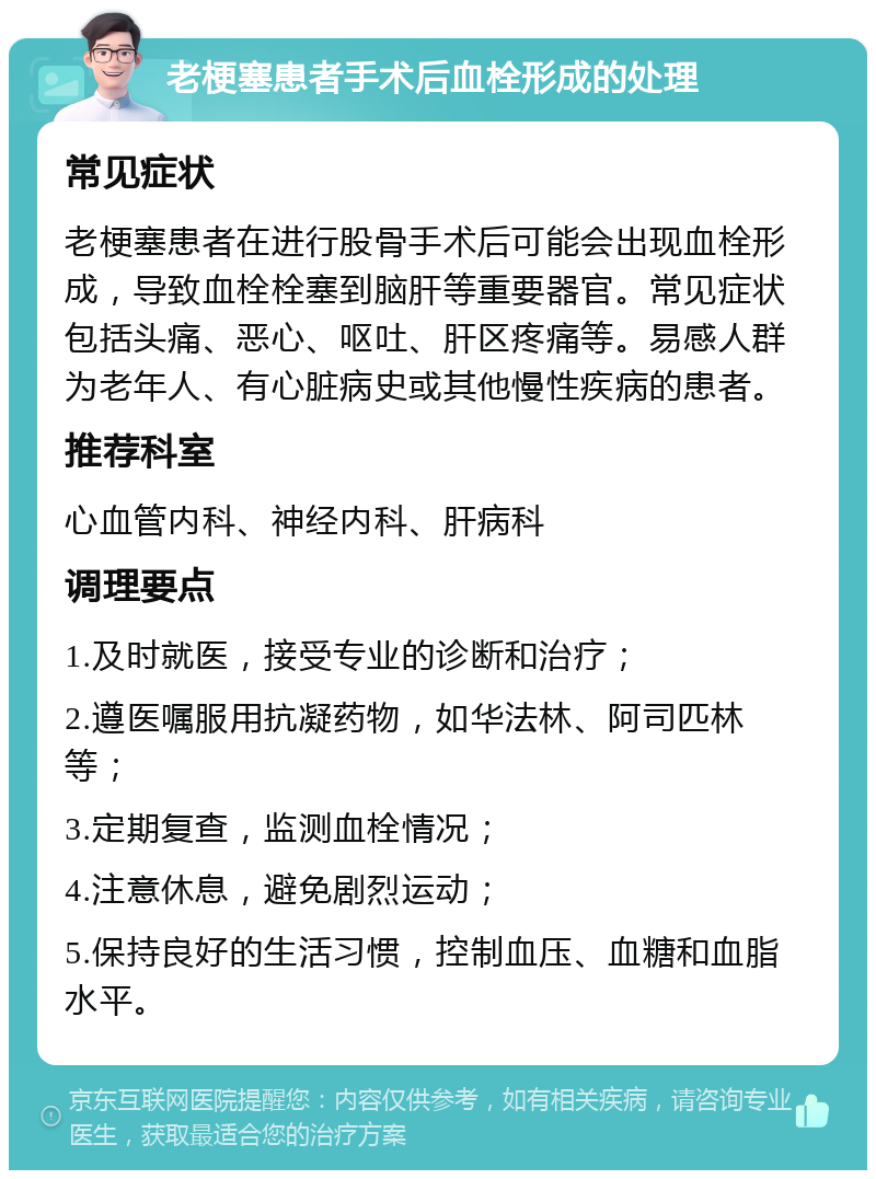 老梗塞患者手术后血栓形成的处理 常见症状 老梗塞患者在进行股骨手术后可能会出现血栓形成，导致血栓栓塞到脑肝等重要器官。常见症状包括头痛、恶心、呕吐、肝区疼痛等。易感人群为老年人、有心脏病史或其他慢性疾病的患者。 推荐科室 心血管内科、神经内科、肝病科 调理要点 1.及时就医，接受专业的诊断和治疗； 2.遵医嘱服用抗凝药物，如华法林、阿司匹林等； 3.定期复查，监测血栓情况； 4.注意休息，避免剧烈运动； 5.保持良好的生活习惯，控制血压、血糖和血脂水平。