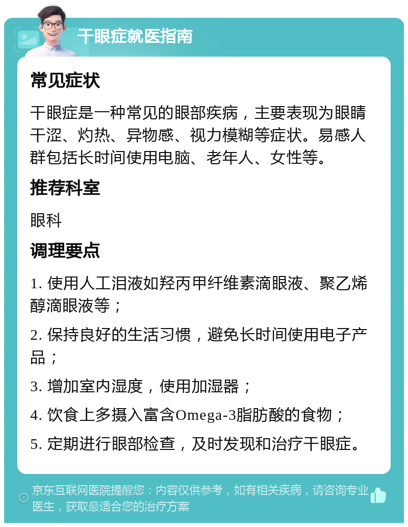 干眼症就医指南 常见症状 干眼症是一种常见的眼部疾病，主要表现为眼睛干涩、灼热、异物感、视力模糊等症状。易感人群包括长时间使用电脑、老年人、女性等。 推荐科室 眼科 调理要点 1. 使用人工泪液如羟丙甲纤维素滴眼液、聚乙烯醇滴眼液等； 2. 保持良好的生活习惯，避免长时间使用电子产品； 3. 增加室内湿度，使用加湿器； 4. 饮食上多摄入富含Omega-3脂肪酸的食物； 5. 定期进行眼部检查，及时发现和治疗干眼症。