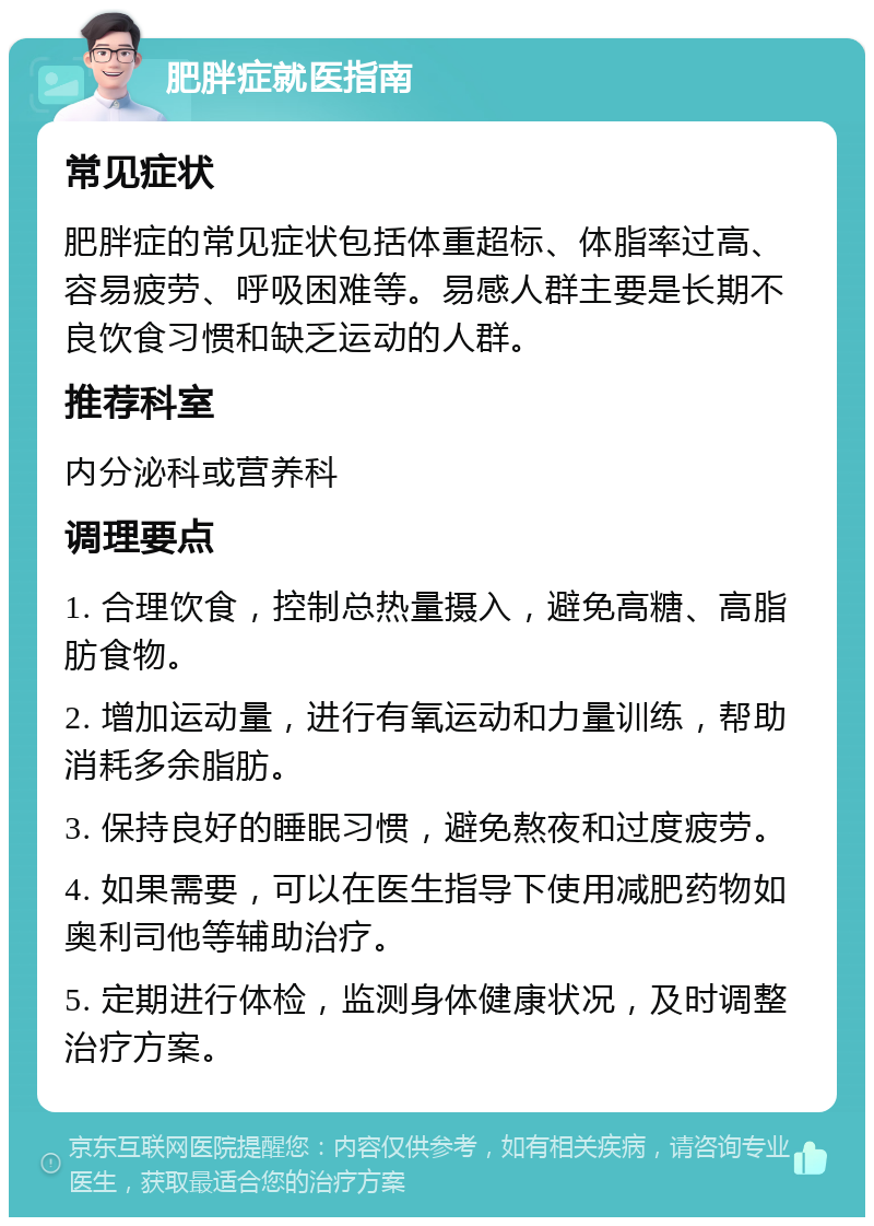 肥胖症就医指南 常见症状 肥胖症的常见症状包括体重超标、体脂率过高、容易疲劳、呼吸困难等。易感人群主要是长期不良饮食习惯和缺乏运动的人群。 推荐科室 内分泌科或营养科 调理要点 1. 合理饮食，控制总热量摄入，避免高糖、高脂肪食物。 2. 增加运动量，进行有氧运动和力量训练，帮助消耗多余脂肪。 3. 保持良好的睡眠习惯，避免熬夜和过度疲劳。 4. 如果需要，可以在医生指导下使用减肥药物如奥利司他等辅助治疗。 5. 定期进行体检，监测身体健康状况，及时调整治疗方案。