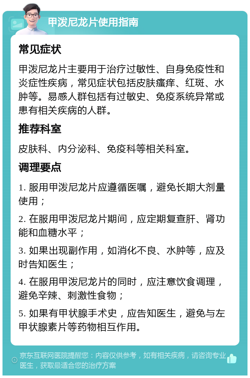 甲泼尼龙片使用指南 常见症状 甲泼尼龙片主要用于治疗过敏性、自身免疫性和炎症性疾病，常见症状包括皮肤瘙痒、红斑、水肿等。易感人群包括有过敏史、免疫系统异常或患有相关疾病的人群。 推荐科室 皮肤科、内分泌科、免疫科等相关科室。 调理要点 1. 服用甲泼尼龙片应遵循医嘱，避免长期大剂量使用； 2. 在服用甲泼尼龙片期间，应定期复查肝、肾功能和血糖水平； 3. 如果出现副作用，如消化不良、水肿等，应及时告知医生； 4. 在服用甲泼尼龙片的同时，应注意饮食调理，避免辛辣、刺激性食物； 5. 如果有甲状腺手术史，应告知医生，避免与左甲状腺素片等药物相互作用。