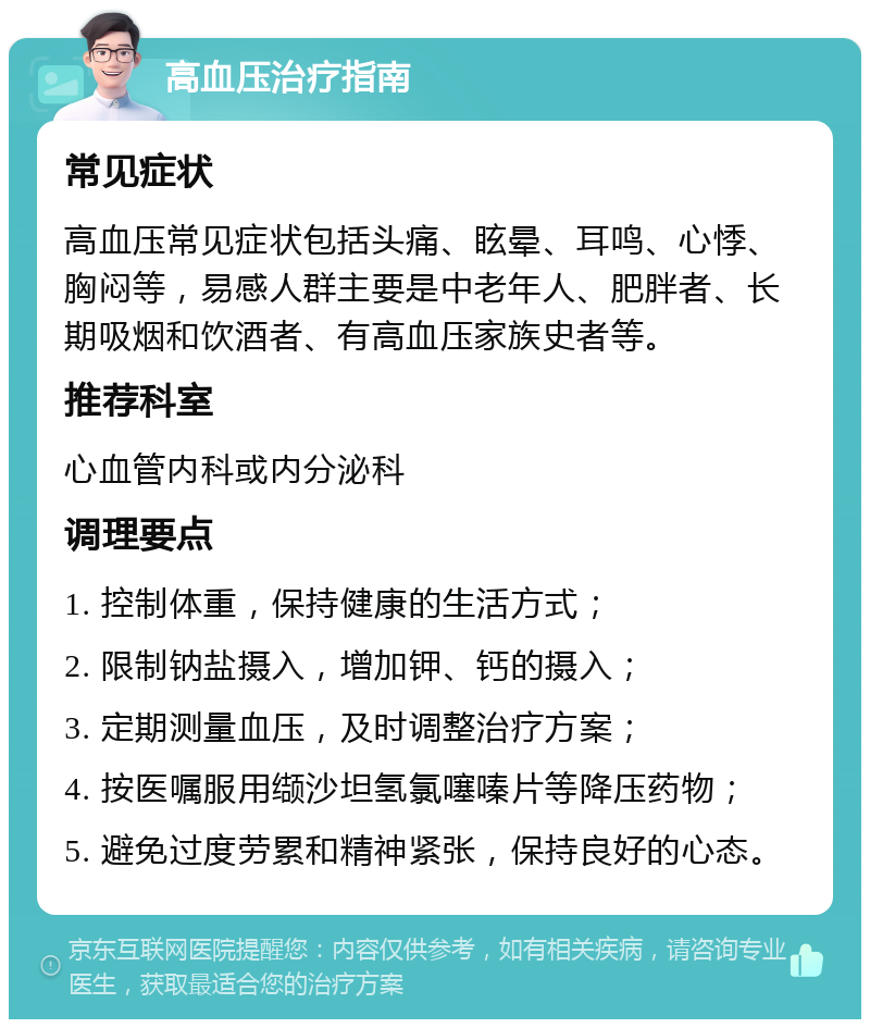 高血压治疗指南 常见症状 高血压常见症状包括头痛、眩晕、耳鸣、心悸、胸闷等，易感人群主要是中老年人、肥胖者、长期吸烟和饮酒者、有高血压家族史者等。 推荐科室 心血管内科或内分泌科 调理要点 1. 控制体重，保持健康的生活方式； 2. 限制钠盐摄入，增加钾、钙的摄入； 3. 定期测量血压，及时调整治疗方案； 4. 按医嘱服用缬沙坦氢氯噻嗪片等降压药物； 5. 避免过度劳累和精神紧张，保持良好的心态。