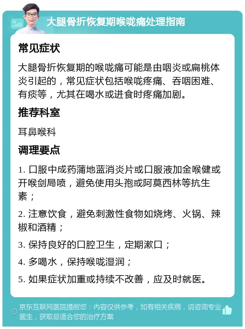 大腿骨折恢复期喉咙痛处理指南 常见症状 大腿骨折恢复期的喉咙痛可能是由咽炎或扁桃体炎引起的，常见症状包括喉咙疼痛、吞咽困难、有痰等，尤其在喝水或进食时疼痛加剧。 推荐科室 耳鼻喉科 调理要点 1. 口服中成药蒲地蓝消炎片或口服液加金喉健或开喉剑局喷，避免使用头孢或阿莫西林等抗生素； 2. 注意饮食，避免刺激性食物如烧烤、火锅、辣椒和酒精； 3. 保持良好的口腔卫生，定期漱口； 4. 多喝水，保持喉咙湿润； 5. 如果症状加重或持续不改善，应及时就医。