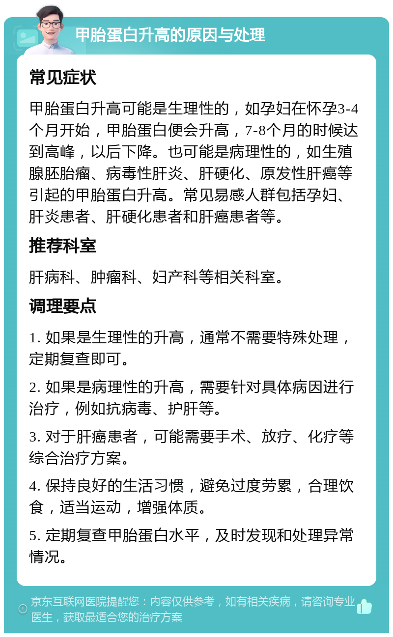 甲胎蛋白升高的原因与处理 常见症状 甲胎蛋白升高可能是生理性的，如孕妇在怀孕3-4个月开始，甲胎蛋白便会升高，7-8个月的时候达到高峰，以后下降。也可能是病理性的，如生殖腺胚胎瘤、病毒性肝炎、肝硬化、原发性肝癌等引起的甲胎蛋白升高。常见易感人群包括孕妇、肝炎患者、肝硬化患者和肝癌患者等。 推荐科室 肝病科、肿瘤科、妇产科等相关科室。 调理要点 1. 如果是生理性的升高，通常不需要特殊处理，定期复查即可。 2. 如果是病理性的升高，需要针对具体病因进行治疗，例如抗病毒、护肝等。 3. 对于肝癌患者，可能需要手术、放疗、化疗等综合治疗方案。 4. 保持良好的生活习惯，避免过度劳累，合理饮食，适当运动，增强体质。 5. 定期复查甲胎蛋白水平，及时发现和处理异常情况。