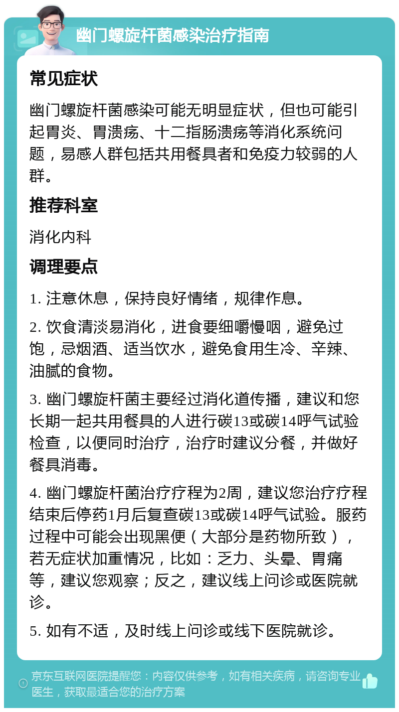 幽门螺旋杆菌感染治疗指南 常见症状 幽门螺旋杆菌感染可能无明显症状，但也可能引起胃炎、胃溃疡、十二指肠溃疡等消化系统问题，易感人群包括共用餐具者和免疫力较弱的人群。 推荐科室 消化内科 调理要点 1. 注意休息，保持良好情绪，规律作息。 2. 饮食清淡易消化，进食要细嚼慢咽，避免过饱，忌烟酒、适当饮水，避免食用生冷、辛辣、油腻的食物。 3. 幽门螺旋杆菌主要经过消化道传播，建议和您长期一起共用餐具的人进行碳13或碳14呼气试验检查，以便同时治疗，治疗时建议分餐，并做好餐具消毒。 4. 幽门螺旋杆菌治疗疗程为2周，建议您治疗疗程结束后停药1月后复查碳13或碳14呼气试验。服药过程中可能会出现黑便（大部分是药物所致），若无症状加重情况，比如：乏力、头晕、胃痛等，建议您观察；反之，建议线上问诊或医院就诊。 5. 如有不适，及时线上问诊或线下医院就诊。