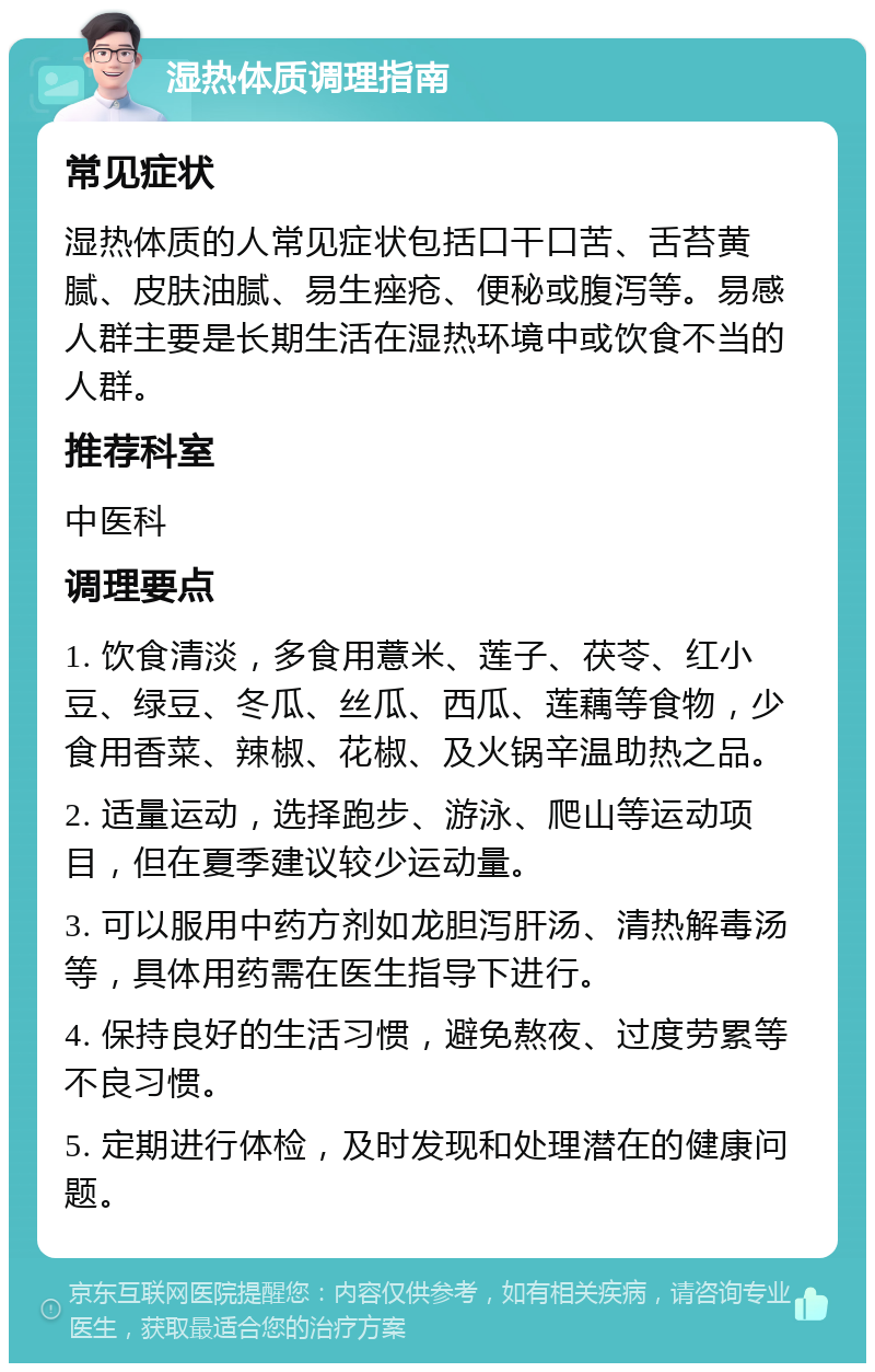 湿热体质调理指南 常见症状 湿热体质的人常见症状包括口干口苦、舌苔黄腻、皮肤油腻、易生痤疮、便秘或腹泻等。易感人群主要是长期生活在湿热环境中或饮食不当的人群。 推荐科室 中医科 调理要点 1. 饮食清淡，多食用薏米、莲子、茯苓、红小豆、绿豆、冬瓜、丝瓜、西瓜、莲藕等食物，少食用香菜、辣椒、花椒、及火锅辛温助热之品。 2. 适量运动，选择跑步、游泳、爬山等运动项目，但在夏季建议较少运动量。 3. 可以服用中药方剂如龙胆泻肝汤、清热解毒汤等，具体用药需在医生指导下进行。 4. 保持良好的生活习惯，避免熬夜、过度劳累等不良习惯。 5. 定期进行体检，及时发现和处理潜在的健康问题。