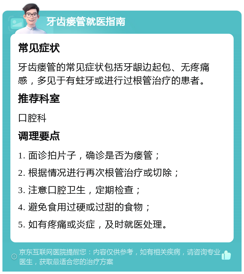 牙齿瘘管就医指南 常见症状 牙齿瘘管的常见症状包括牙龈边起包、无疼痛感，多见于有蛀牙或进行过根管治疗的患者。 推荐科室 口腔科 调理要点 1. 面诊拍片子，确诊是否为瘘管； 2. 根据情况进行再次根管治疗或切除； 3. 注意口腔卫生，定期检查； 4. 避免食用过硬或过甜的食物； 5. 如有疼痛或炎症，及时就医处理。