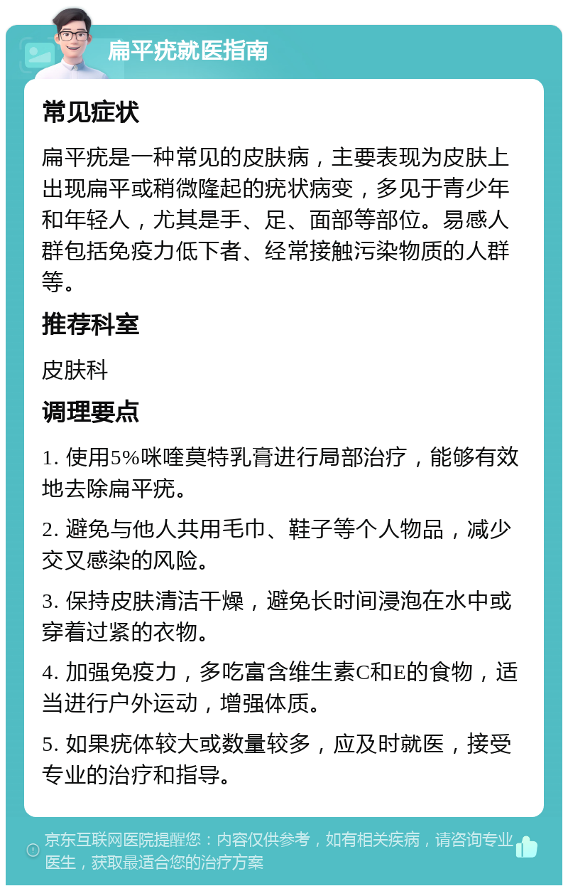 扁平疣就医指南 常见症状 扁平疣是一种常见的皮肤病，主要表现为皮肤上出现扁平或稍微隆起的疣状病变，多见于青少年和年轻人，尤其是手、足、面部等部位。易感人群包括免疫力低下者、经常接触污染物质的人群等。 推荐科室 皮肤科 调理要点 1. 使用5%咪喹莫特乳膏进行局部治疗，能够有效地去除扁平疣。 2. 避免与他人共用毛巾、鞋子等个人物品，减少交叉感染的风险。 3. 保持皮肤清洁干燥，避免长时间浸泡在水中或穿着过紧的衣物。 4. 加强免疫力，多吃富含维生素C和E的食物，适当进行户外运动，增强体质。 5. 如果疣体较大或数量较多，应及时就医，接受专业的治疗和指导。