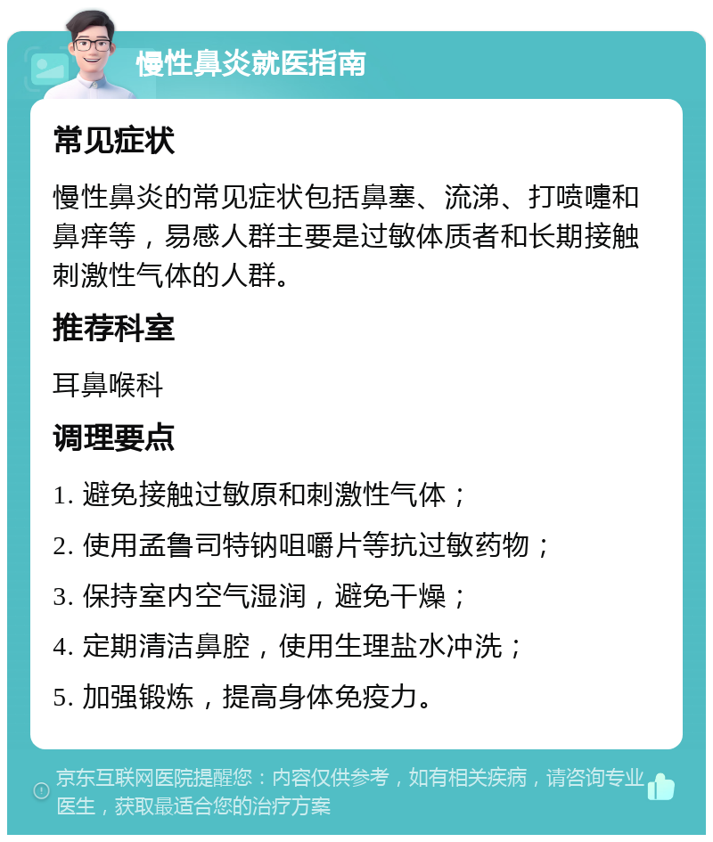 慢性鼻炎就医指南 常见症状 慢性鼻炎的常见症状包括鼻塞、流涕、打喷嚏和鼻痒等，易感人群主要是过敏体质者和长期接触刺激性气体的人群。 推荐科室 耳鼻喉科 调理要点 1. 避免接触过敏原和刺激性气体； 2. 使用孟鲁司特钠咀嚼片等抗过敏药物； 3. 保持室内空气湿润，避免干燥； 4. 定期清洁鼻腔，使用生理盐水冲洗； 5. 加强锻炼，提高身体免疫力。