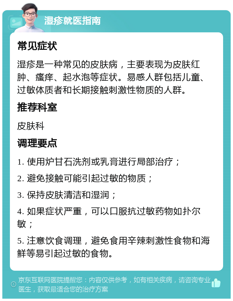 湿疹就医指南 常见症状 湿疹是一种常见的皮肤病，主要表现为皮肤红肿、瘙痒、起水泡等症状。易感人群包括儿童、过敏体质者和长期接触刺激性物质的人群。 推荐科室 皮肤科 调理要点 1. 使用炉甘石洗剂或乳膏进行局部治疗； 2. 避免接触可能引起过敏的物质； 3. 保持皮肤清洁和湿润； 4. 如果症状严重，可以口服抗过敏药物如扑尔敏； 5. 注意饮食调理，避免食用辛辣刺激性食物和海鲜等易引起过敏的食物。