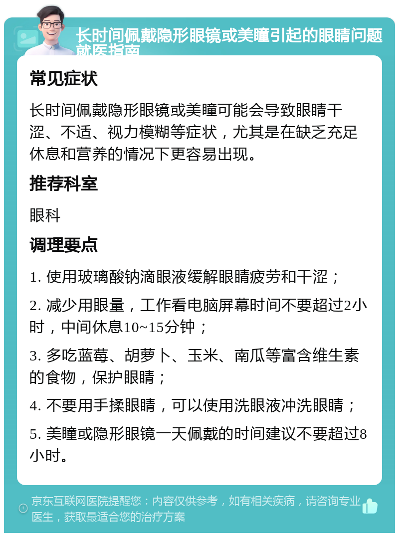 长时间佩戴隐形眼镜或美瞳引起的眼睛问题就医指南 常见症状 长时间佩戴隐形眼镜或美瞳可能会导致眼睛干涩、不适、视力模糊等症状，尤其是在缺乏充足休息和营养的情况下更容易出现。 推荐科室 眼科 调理要点 1. 使用玻璃酸钠滴眼液缓解眼睛疲劳和干涩； 2. 减少用眼量，工作看电脑屏幕时间不要超过2小时，中间休息10~15分钟； 3. 多吃蓝莓、胡萝卜、玉米、南瓜等富含维生素的食物，保护眼睛； 4. 不要用手揉眼睛，可以使用洗眼液冲洗眼睛； 5. 美瞳或隐形眼镜一天佩戴的时间建议不要超过8小时。